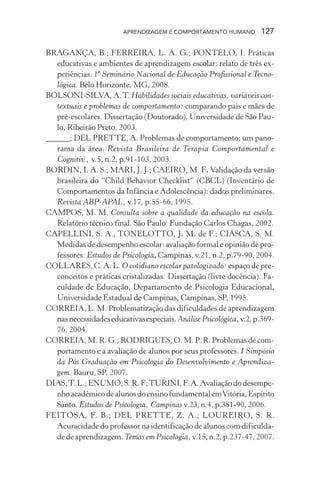 APRENDIZAGEM E COMPORTAMENTO HUMANO         127

BRAGANÇA, B.; FERREIRA, L. A. G.; PONTELO, I. Práticas
   educativas e ambientes de aprendizagem escolar: relato de três ex-
   periências. 1º Seminário Nacional de Educação Profissional e Tecno-
   lógica. Belo Horizonte, MG, 2008.
BOLSONI-SILVA, A. T. Habilidades sociais educativas, variáveis con-
   textuais e problemas de comportamento: comparando pais e mães de
   pré-escolares. Dissertação (Doutorado), Universidade de São Pau-
   lo, Ribeirão Preto, 2003.
______; DEL PRETTE, A. Problemas de comportamento: um pano-
   rama da área. Revista Brasileira de Terapia Comportamental e
   Cognitiv., v.5, n.2, p.91-103, 2003.
BORDIN, I. A. S.; MARI, J. J.; CAEIRO, M. F. Validação da versão
   brasileira do “Child Behavior Checklist” (CBCL) (Inventário de
   Comportamentos da Infância e Adolescência): dados preliminares.
   Revista ABP-APAL, v.17, p.55-66, 1995.
CAMPOS, M. M. Consulta sobre a qualidade da educação na escola.
   Relatório técnico final. São Paulo: Fundação Carlos Chagas, 2002.
CAPELLINI, S. A., TONELOTTO, J. M. de F.; CIASCA, S. M.
   Medidas de desempenho escolar: avaliação formal e opinião de pro-
   fessores. Estudos de Psicologia, Campinas, v.21, n.2, p.79-90, 2004.
COLLARES, C. A. L. O cotidiano escolar patologizado: espaço de pre-
   conceitos e práticas cristalizadas. Dissertação (livre docência). Fa-
   culdade de Educação, Departamento de Psicologia Educacional,
   Universidade Estadual de Campinas, Campinas, SP, 1995.
CORREIA, L. M. Problematização das dificuldades de aprendizagem
   nas necessidades educativas especiais. Análise Psicológica, v.2, p.369-
   76, 2004.
CORREIA, M. R. G.; RODRIGUES, O. M. P. R. Problemas de com-
   portamento e a avaliação de alunos por seus professores. I Simpósio
   da Pós Graduação em Psicologia do Desenvolvimento e Aprendiza-
   gem. Bauru, SP, 2007.
DIAS, T. L.; ENUMO, S. R. F; TURINI, F. A. Avaliação do desempe-
   nho acadêmico de alunos do ensino fundamental em Vitória, Espírito
   Santo. Estudos de Psicologia, Campinas v.23, n.4, p.381-90, 2006.
FEITOSA, F. B.; DEL PRETTE, Z. A.; LOUREIRO, S. R.
   Acuracidade do professor na identificação de alunos com dificulda-
   de de aprendizagem. Temas em Psicologia, v.15, n.2, p.237-47, 2007.
 