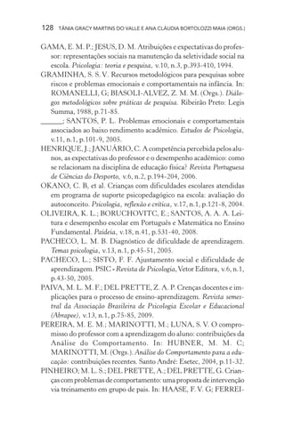 128   TÂNIA GRACY MARTINS DO VALLE E ANA CLÁUDIA BORTOLOZZI MAIA (ORGS.)


GAMA, E. M. P.; JESUS, D. M. Atribuições e expectativas do profes-
   sor: representações sociais na manutenção da seletividade social na
   escola. Psicologia: teoria e pesquisa, v.10, n.3, p.393-410, 1994.
GRAMINHA, S. S. V. Recursos metodológicos para pesquisas sobre
   riscos e problemas emocionais e comportamentais na infância. In:
   ROMANELLI, G; BIASOLI-ALVEZ, Z. M. M. (Orgs.). Diálo-
   gos metodológicos sobre práticas de pesquisa. Ribeirão Preto: Legis
   Summa, 1988, p.71-85.
______; SANTOS, P. L. Problemas emocionais e comportamentais
   associados ao baixo rendimento acadêmico. Estudos de Psicologia,
   v.11, n.1, p.101-9, 2005.
HENRIQUE, J.; JANUÁRIO, C. A competência percebida pelos alu-
   nos, as expectativas do professor e o desempenho académico: como
   se relacionam na disciplina de educação física? Revista Portuguesa
   de Ciências do Desporto, v.6, n.2, p.194-204, 2006.
OKANO, C. B, et al. Crianças com dificuldades escolares atendidas
   em programa de suporte psicopedagógico na escola: avaliação do
   autoconceito. Psicologia, reflexão e crítica, v.17, n.1, p.121-8, 2004.
OLIVEIRA, K. L.; BORUCHOVITC, E.; SANTOS, A. A. A. Lei-
   tura e desempenho escolar em Português e Matemática no Ensino
   Fundamental. Paideia, v.18, n.41, p.531-40, 2008.
PACHECO, L. M. B. Diagnóstico de dificuldade de aprendizagem.
   Temas psicologia, v.13, n.1, p.45-51, 2005.
PACHECO, L.; SISTO, F. F. Ajustamento social e dificuldade de
   aprendizagem. PSIC - Revista de Psicologia, Vetor Editora, v.6, n.1,
   p.43-50, 2005.
PAIVA, M. L. M. F.; DEL PRETTE, Z. A. P. Crenças docentes e im-
   plicações para o processo de ensino-aprendizagem. Revista semes-
   tral da Associação Brasileira de Psicologia Escolar e Educacional
   (Abrapee), v.13, n.1, p.75-85, 2009.
PEREIRA, M. E. M.; MARINOTTI, M.; LUNA, S. V. O compro-
   misso do professor com a aprendizagem do aluno: contribuições da
   Análise do Comportamento. In: HUBNER, M. M. C;
   MARINOTTI, M. (Orgs.). Análise do Comportamento para a edu-
   cação: contribuições recentes. Santo André: Esetec, 2004, p.11-32.
PINHEIRO; M. L. S.; DEL PRETTE, A.; DEL PRETTE, G. Crian-
   ças com problemas de comportamento: uma proposta de intervenção
   via treinamento em grupo de pais. In: HAASE, F. V. G; FERREI-
 