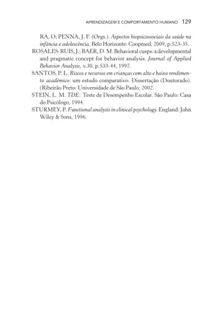 APRENDIZAGEM E COMPORTAMENTO HUMANO       129

  RA, O; PENNA, J. F. (Orgs.). Aspectos biopsicossociais da saúde na
  infância e adolescência. Belo Horizonte: Coopmed, 2009, p.523-35.
ROSALES-RUIS, J.; BAER, D. M. Behavioral cusps: a developmental
  and pragmatic concept for behavior analysis. Journal of Applied
  Behavior Analysis, v.30, p.533-44, 1997.
SANTOS, P. L. Riscos e recursos em crianças com alto e baixo rendimen-
  to acadêmico: um estudo comparativo. Dissertação (Doutorado).
  (Ribeirão Preto: Universidade de São Paulo; 2002.
STEIN, L. M. TDE: Teste de Desempenho Escolar. São Paulo: Casa
  do Psicólogo, 1994.
STURMEY, P. Functional analysis in clinical psychology. England: John
  Wiley & Sons, 1996.
 