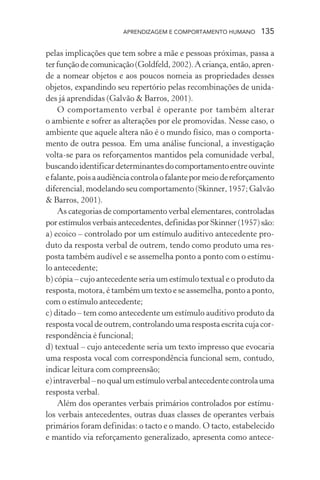 APRENDIZAGEM E COMPORTAMENTO HUMANO       135

pelas implicações que tem sobre a mãe e pessoas próximas, passa a
ter função de comunicação (Goldfeld, 2002). A criança, então, apren-
de a nomear objetos e aos poucos nomeia as propriedades desses
objetos, expandindo seu repertório pelas recombinações de unida-
des já aprendidas (Galvão & Barros, 2001).
    O comportamento verbal é operante por também alterar
o ambiente e sofrer as alterações por ele promovidas. Nesse caso, o
ambiente que aquele altera não é o mundo físico, mas o comporta-
mento de outra pessoa. Em uma análise funcional, a investigação
volta-se para os reforçamentos mantidos pela comunidade verbal,
buscando identificar determinantes do comportamento entre ouvinte
e falante, pois a audiência controla o falante por meio de reforçamento
diferencial, modelando seu comportamento (Skinner, 1957; Galvão
& Barros, 2001).
    As categorias de comportamento verbal elementares, controladas
por estímulos verbais antecedentes, definidas por Skinner (1957) são:
a) ecoico – controlado por um estímulo auditivo antecedente pro-
duto da resposta verbal de outrem, tendo como produto uma res-
posta também audível e se assemelha ponto a ponto com o estímu-
lo antecedente;
b) cópia – cujo antecedente seria um estímulo textual e o produto da
resposta, motora, é também um texto e se assemelha, ponto a ponto,
com o estímulo antecedente;
c) ditado – tem como antecedente um estímulo auditivo produto da
resposta vocal de outrem, controlando uma resposta escrita cuja cor-
respondência é funcional;
d) textual – cujo antecedente seria um texto impresso que evocaria
uma resposta vocal com correspondência funcional sem, contudo,
indicar leitura com compreensão;
e) intraverbal – no qual um estímulo verbal antecedente controla uma
resposta verbal.
    Além dos operantes verbais primários controlados por estímu-
los verbais antecedentes, outras duas classes de operantes verbais
primários foram definidas: o tacto e o mando. O tacto, estabelecido
e mantido via reforçamento generalizado, apresenta como antece-
 
