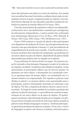 136   TÂNIA GRACY MARTINS DO VALLE E ANA CLÁUDIA BORTOLOZZI MAIA (ORGS.)


dente discriminativo um objeto ou evento do ambiente. Já o mando
tem sua análise funcional vinculada a condições de privação ou esti-
mulação aversiva às quais o organismo pode ser exposto e seu esta-
belecimento depende de um reforçador específico usualmente em-
butido na resposta de mandar (Brino & De Souza, 2005).
    Uma das características dos operantes verbais é sua independên-
cia funcional, isto é, são estabelecidos e mantidos por contingências
de reforçamento independentes, e muitos estudos têm confirmado
essa interpretação skinneriana (Cuvo & Riva, 1980; Eikeseth &
Nesset, 2003; Gaia, 2005; Guess, 1969; McMorrow et al., 1987).
    Guess (1969) ensinou o conceito de plural a dois participantes
com diagnóstico de síndrome de Down, que não apresentavam esse
conceito, mas que articulavam o fonema /s/ pelo procedimento de
emparelhamento de acordo com o modelo. A tarefa consistia em se-
lecionar um dentre dois estímulos de comparação, que poderiam ser
um único objeto ou pares de objetos, dependendo da palavra falada
apresentada (que poderia estar no singular ou no plural).
    O procedimento foi desenvolvido em etapas. Na primeira eta-
pa foi ensinada a discriminação (linguagem receptiva) de palavras
no singular e no plural. As palavras eram ditadas no singular, e eram
apresentados ao participante objetos que ele deveria apontar. Se
apontasse um único objeto, o desempenho era considerado corre-
to; se apontasse pares do mesmo objeto, era considerado erro e a
mesma tentativa era reapresentada. Em seguida as palavras eram
ditadas no plural e os mesmos objetos eram apresentados para o
participante, porém o desempenho solicitado era selecionar o par
de objetos. Por fim, a sequência de objetos (únicos e pares) era in-
tercalada. Ao longo do ensino também foi avaliada a produção das
palavras no plural (nomeação), e o procedimento consistia na apre-
sentação de um único objeto ou de pares de objetos. Os partici-
pantes mostraram a discriminação de palavras no singular e no plu-
ral que foram treinadas nas tarefas de selecionar objetos quando as
palavras eram ditadas (linguagem receptiva). Nenhum participan-
te apresentou produção de palavras no plural. Nesse caso, o treino
de linguagem receptiva não ofereceu condições suficientes para a
 