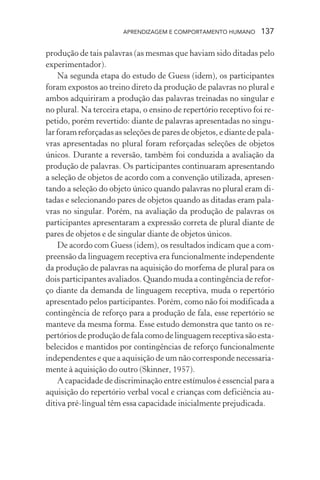 APRENDIZAGEM E COMPORTAMENTO HUMANO       137

produção de tais palavras (as mesmas que haviam sido ditadas pelo
experimentador).
    Na segunda etapa do estudo de Guess (idem), os participantes
foram expostos ao treino direto da produção de palavras no plural e
ambos adquiriram a produção das palavras treinadas no singular e
no plural. Na terceira etapa, o ensino de repertório receptivo foi re-
petido, porém revertido: diante de palavras apresentadas no singu-
lar foram reforçadas as seleções de pares de objetos, e diante de pala-
vras apresentadas no plural foram reforçadas seleções de objetos
únicos. Durante a reversão, também foi conduzida a avaliação da
produção de palavras. Os participantes continuaram apresentando
a seleção de objetos de acordo com a convenção utilizada, apresen-
tando a seleção do objeto único quando palavras no plural eram di-
tadas e selecionando pares de objetos quando as ditadas eram pala-
vras no singular. Porém, na avaliação da produção de palavras os
participantes apresentaram a expressão correta de plural diante de
pares de objetos e de singular diante de objetos únicos.
    De acordo com Guess (idem), os resultados indicam que a com-
preensão da linguagem receptiva era funcionalmente independente
da produção de palavras na aquisição do morfema de plural para os
dois participantes avaliados. Quando muda a contingência de refor-
ço diante da demanda de linguagem receptiva, muda o repertório
apresentado pelos participantes. Porém, como não foi modificada a
contingência de reforço para a produção de fala, esse repertório se
manteve da mesma forma. Esse estudo demonstra que tanto os re-
pertórios de produção de fala como de linguagem receptiva são esta-
belecidos e mantidos por contingências de reforço funcionalmente
independentes e que a aquisição de um não corresponde necessaria-
mente à aquisição do outro (Skinner, 1957).
    A capacidade de discriminação entre estímulos é essencial para a
aquisição do repertório verbal vocal e crianças com deficiência au-
ditiva pré-lingual têm essa capacidade inicialmente prejudicada.
 