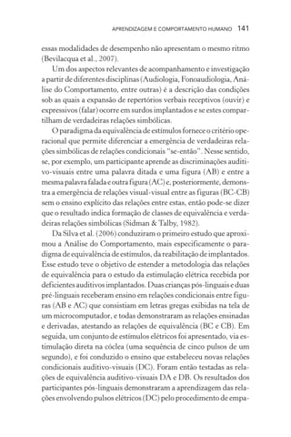 APRENDIZAGEM E COMPORTAMENTO HUMANO     141

essas modalidades de desempenho não apresentam o mesmo ritmo
(Bevilacqua et al., 2007).
    Um dos aspectos relevantes de acompanhamento e investigação
a partir de diferentes disciplinas (Audiologia, Fonoaudiologia, Aná-
lise do Comportamento, entre outras) é a descrição das condições
sob as quais a expansão de repertórios verbais receptivos (ouvir) e
expressivos (falar) ocorre em surdos implantados e se estes compar-
tilham de verdadeiras relações simbólicas.
    O paradigma da equivalência de estímulos fornece o critério ope-
racional que permite diferenciar a emergência de verdadeiras rela-
ções simbólicas de relações condicionais “se-então”. Nesse sentido,
se, por exemplo, um participante aprende as discriminações auditi-
vo-visuais entre uma palavra ditada e uma figura (AB) e entre a
mesma palavra falada e outra figura (AC) e, posteriormente, demons-
tra a emergência de relações visual-visual entre as figuras (BC-CB)
sem o ensino explícito das relações entre estas, então pode-se dizer
que o resultado indica formação de classes de equivalência e verda-
deiras relações simbólicas (Sidman & Talby, 1982).
    Da Silva et al. (2006) conduziram o primeiro estudo que aproxi-
mou a Análise do Comportamento, mais especificamente o para-
digma de equivalência de estímulos, da reabilitação de implantados.
Esse estudo teve o objetivo de estender a metodologia das relações
de equivalência para o estudo da estimulação elétrica recebida por
deficientes auditivos implantados. Duas crianças pós-linguais e duas
pré-linguais receberam ensino em relações condicionais entre figu-
ras (AB e AC) que consistiam em letras gregas exibidas na tela de
um microcomputador, e todas demonstraram as relações ensinadas
e derivadas, atestando as relações de equivalência (BC e CB). Em
seguida, um conjunto de estímulos elétricos foi apresentado, via es-
timulação direta na cóclea (uma sequência de cinco pulsos de um
segundo), e foi conduzido o ensino que estabeleceu novas relações
condicionais auditivo-visuais (DC). Foram então testadas as rela-
ções de equivalência auditivo-visuais DA e DB. Os resultados dos
participantes pós-linguais demonstraram a aprendizagem das rela-
ções envolvendo pulsos elétricos (DC) pelo procedimento de empa-
 