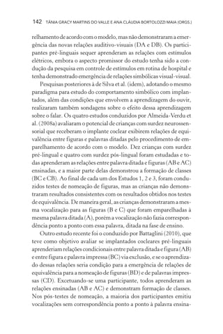 142   TÂNIA GRACY MARTINS DO VALLE E ANA CLÁUDIA BORTOLOZZI MAIA (ORGS.)


relhamento de acordo com o modelo, mas não demonstraram a emer-
gência das novas relações auditivo-visuais (DA e DB). Os partici-
pantes pré-linguais sequer aprenderam as relações com estímulos
elétricos, embora o aspecto promissor do estudo tenha sido a con-
dução da pesquisa em controle de estímulos em rotina de hospital e
tenha demonstrado emergência de relações simbólicas visual-visual.
     Pesquisas posteriores à de Silva et al. (idem), adotando o mesmo
paradigma para estudo do comportamento simbólico com implan-
tados, além das condições que envolvem a aprendizagem do ouvir,
realizaram também sondagens sobre o efeito dessa aprendizagem
sobre o falar. Os quatro estudos conduzidos por Almeida-Verdu et
al. (2008a) avaliaram o potencial de crianças com surdez neurossen-
sorial que receberam o implante coclear exibirem relações de equi-
valência entre figuras e palavras ditadas pelo procedimento de em-
parelhamento de acordo com o modelo. Dez crianças com surdez
pré-lingual e quatro com surdez pós-lingual foram estudadas e to-
das aprenderam as relações entre palavra ditada e figuras (AB e AC)
ensinadas, e a maior parte delas demonstrou a formação de classes
(BC e CB). Ao final de cada um dos Estudos 1, 2 e 3, foram condu-
zidos testes de nomeação de figuras, mas as crianças não demons-
traram resultados consistentes com os resultados obtidos nos testes
de equivalência. De maneira geral, as crianças demonstraram a mes-
ma vocalização para as figuras (B e C) que foram emparelhadas à
mesma palavra ditada (A), porém a vocalização não fazia correspon-
dência ponto a ponto com essa palavra, ditada na fase de ensino.
     Outro estudo recente foi o conduzido por Battaglini (2010), que
teve como objetivo avaliar se implantados cocleares pré-linguais
aprenderiam relações condicionais entre palavra ditada e figura (AB)
e entre figura e palavra impressa (BC) via exclusão, e se o aprendiza-
do dessas relações seria condição para a emergência de relações de
equivalência para a nomeação de figuras (BD) e de palavras impres-
sas (CD). Excetuando-se uma participante, todos aprenderam as
relações ensinadas (AB e AC) e demonstram formação de classes.
Nos pós-testes de nomeação, a maioria dos participantes emitiu
vocalizações sem correspondência ponto a ponto à palavra ensina-
 