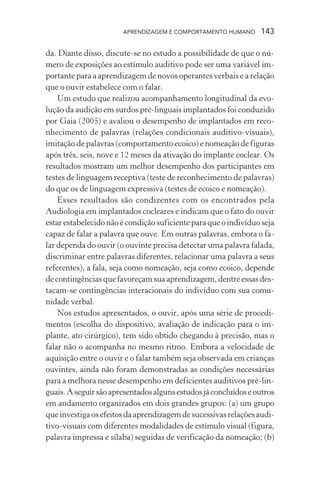 APRENDIZAGEM E COMPORTAMENTO HUMANO       143

da. Diante disso, discute-se no estudo a possibilidade de que o nú-
mero de exposições ao estímulo auditivo pode ser uma variável im-
portante para a aprendizagem de novos operantes verbais e a relação
que o ouvir estabelece com o falar.
    Um estudo que realizou acompanhamento longitudinal da evo-
lução da audição em surdos pré-linguais implantados foi conduzido
por Gaia (2005) e avaliou o desempenho de implantados em reco-
nhecimento de palavras (relações condicionais auditivo-visuais),
imitação de palavras (comportamento ecoico) e nomeação de figuras
após três, seis, nove e 12 meses da ativação do implante coclear. Os
resultados mostram um melhor desempenho dos participantes em
testes de linguagem receptiva (teste de reconhecimento de palavras)
do que os de linguagem expressiva (testes de ecoico e nomeação).
    Esses resultados são condizentes com os encontrados pela
Audiologia em implantados cocleares e indicam que o fato do ouvir
estar estabelecido não é condição suficiente para que o indivíduo seja
capaz de falar a palavra que ouve. Em outras palavras, embora o fa-
lar dependa do ouvir (o ouvinte precisa detectar uma palavra falada,
discriminar entre palavras diferentes, relacionar uma palavra a seus
referentes), a fala, seja como nomeação, seja como ecoico, depende
de contingências que favoreçam sua aprendizagem, dentre essas des-
tacam-se contingências interacionais do indivíduo com sua comu-
nidade verbal.
    Nos estudos apresentados, o ouvir, após uma série de procedi-
mentos (escolha do dispositivo, avaliação de indicação para o im-
plante, ato cirúrgico), tem sido obtido chegando à precisão, mas o
falar não o acompanha no mesmo ritmo. Embora a velocidade de
aquisição entre o ouvir e o falar também seja observada em crianças
ouvintes, ainda não foram demonstradas as condições necessárias
para a melhora nesse desempenho em deficientes auditivos pré-lin-
guais. A seguir são apresentados alguns estudos já concluídos e outros
em andamento organizados em dois grandes grupos: (a) um grupo
que investiga os efeitos da aprendizagem de sucessivas relações audi-
tivo-visuais com diferentes modalidades de estímulo visual (figura,
palavra impressa e sílaba) seguidas de verificação da nomeação; (b)
 
