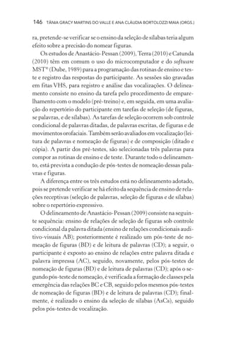 146   TÂNIA GRACY MARTINS DO VALLE E ANA CLÁUDIA BORTOLOZZI MAIA (ORGS.)


ra, pretende-se verificar se o ensino da seleção de sílabas teria algum
efeito sobre a precisão do nomear figuras.
    Os estudos de Anastácio-Pessan (2009), Terra (2010) e Catunda
(2010) têm em comum o uso do microcomputador e do software
MST® (Dube, 1989) para a programação das rotinas de ensino e tes-
te e registro das respostas do participante. As sessões são gravadas
em fitas VHS, para registro e análise das vocalizações. O delinea-
mento consiste no ensino da tarefa pelo procedimento de empare-
lhamento com o modelo (pré-treino) e, em seguida, em uma avalia-
ção do repertório do participante em tarefas de seleção (de figuras,
se palavras, e de sílabas). As tarefas de seleção ocorrem sob controle
condicional de palavras ditadas, de palavras escritas, de figuras e de
movimentos orofaciais. Também serão avaliados em vocalização (lei-
tura de palavras e nomeação de figuras) e de composição (ditado e
cópia). A partir dos pré-testes, são selecionadas três palavras para
compor as rotinas de ensino e de teste. Durante todo o delineamen-
to, está prevista a condução de pós-testes de nomeação dessas pala-
vras e figuras.
    A diferença entre os três estudos está no delineamento adotado,
pois se pretende verificar se há efeito da sequência de ensino de rela-
ções receptivas (seleção de palavras, seleção de figuras e de sílabas)
sobre o repertório expressivo.
    O delineamento de Anastácio-Pessan (2009) consiste na seguin-
te sequência: ensino de relações de seleção de figuras sob controle
condicional da palavra ditada (ensino de relações condicionais audi-
tivo-visuais AB); posteriormente é realizado um pós-teste de no-
meação de figuras (BD) e de leitura de palavras (CD); a seguir, o
participante é exposto ao ensino de relações entre palavra ditada e
palavra impressa (AC), seguido, novamente, pelos pós-testes de
nomeação de figuras (BD) e de leitura de palavras (CD); após o se-
gundo pós-teste de nomeação, é verificada a formação de classes pela
emergência das relações BC e CB, seguido pelos mesmos pós-testes
de nomeação de figuras (BD) e de leitura de palavras (CD); final-
mente, é realizado o ensino da seleção de sílabas (AsCs), seguido
pelos pós-testes de vocalização.
 