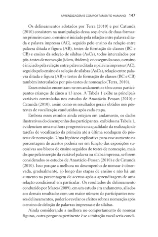 APRENDIZAGEM E COMPORTAMENTO HUMANO       147

    Os delineamentos adotados por Terra (2010) e por Catunda
(2010) consistem na manipulação dessa sequência de duas formas:
no primeiro caso, o ensino é iniciado pela relação entre palavra dita-
da e palavra impressa (AC), seguido pelo ensino da relação entre
palavra ditada e figura (AB), testes de formação de classes (BC e
CB) e ensino da seleção de sílabas (AsCs), todos intercalados por
pós-testes de nomeação (idem, ibidem); e no segundo caso, o ensino
é iniciado pela relação entre palavra ditada e palavra impressa (AC),
seguido pelo ensino da seleção de sílabas (AsCs), relação entre pala-
vra ditada e figura (AB) e testes de formação de classes (BC e CB)
também intercalados por pós-testes de nomeação (Terra, 2010).
    Esses estudos encontram-se em andamento e têm como partici-
pantes crianças de cinco a 13 anos. A Tabela 1 exibe as principais
variáveis controladas nos estudos de Anastácio-Pessan (2010) e
Catunda (2010), assim como os resultados gerais obtidos nos pós-
testes de vocalização conduzidos após cada etapa.
    Embora esses estudos ainda estejam em andamento, os dados
ilustrativos do desempenho dos participantes, exibidos na Tabela 1,
evidenciam uma melhora progressiva na qualidade da realização de
tarefas de vocalização da primeira até a última sondagem do pós-
teste de nomeação. Uma hipótese explicativa para esse aumento na
porcentagem de acertos poderia ser em função das exposições su-
cessivas aos blocos de ensino seguidos de testes de nomeação, mais
do que pela inserção da variável palavra ou sílaba impressa, se forem
considerados os estudos de Anastácio-Pessan (2010) e de Catunda
(2010). Isso porque a melhora no desempenho de nomear é obser-
vada, gradualmente, ao longo das etapas de ensino e não há um
aumento na porcentagem de acertos após a aprendizagem de uma
relação condicional em particular. Os resultados do delineamento
conduzido por Mares (2009), em um estudo em andamento, aliados
aos demais resultados com um maior número de participantes nes-
ses delineamentos, poderão revelar os efeitos sobre a nomeação após
o ensino de deleção de palavras impressas e de sílabas.
    Ainda considerando a melhora no comportamento de nomear
figuras, outra pergunta pertinente é se a imitação vocal seria condi-
 