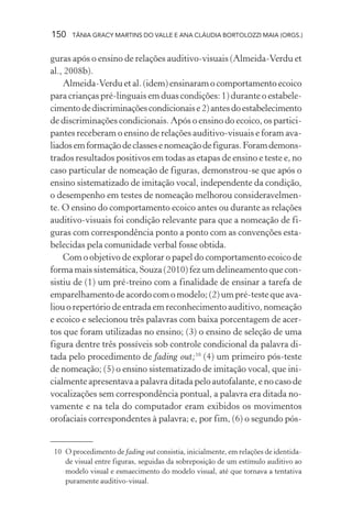 150   TÂNIA GRACY MARTINS DO VALLE E ANA CLÁUDIA BORTOLOZZI MAIA (ORGS.)


guras após o ensino de relações auditivo-visuais (Almeida-Verdu et
al., 2008b).
    Almeida-Verdu et al. (idem) ensinaram o comportamento ecoico
para crianças pré-linguais em duas condições: 1) durante o estabele-
cimento de discriminações condicionais e 2) antes do estabelecimento
de discriminações condicionais. Após o ensino do ecoico, os partici-
pantes receberam o ensino de relações auditivo-visuais e foram ava-
liados em formação de classes e nomeação de figuras. Foram demons-
trados resultados positivos em todas as etapas de ensino e teste e, no
caso particular de nomeação de figuras, demonstrou-se que após o
ensino sistematizado de imitação vocal, independente da condição,
o desempenho em testes de nomeação melhorou consideravelmen-
te. O ensino do comportamento ecoico antes ou durante as relações
auditivo-visuais foi condição relevante para que a nomeação de fi-
guras com correspondência ponto a ponto com as convenções esta-
belecidas pela comunidade verbal fosse obtida.
    Com o objetivo de explorar o papel do comportamento ecoico de
forma mais sistemática, Souza (2010) fez um delineamento que con-
sistiu de (1) um pré-treino com a finalidade de ensinar a tarefa de
emparelhamento de acordo com o modelo; (2) um pré-teste que ava-
liou o repertório de entrada em reconhecimento auditivo, nomeação
e ecoico e selecionou três palavras com baixa porcentagem de acer-
tos que foram utilizadas no ensino; (3) o ensino de seleção de uma
figura dentre três possíveis sob controle condicional da palavra di-
tada pelo procedimento de fading out;10 (4) um primeiro pós-teste
de nomeação; (5) o ensino sistematizado de imitação vocal, que ini-
cialmente apresentava a palavra ditada pelo autofalante, e no caso de
vocalizações sem correspondência pontual, a palavra era ditada no-
vamente e na tela do computador eram exibidos os movimentos
orofaciais correspondentes à palavra; e, por fim, (6) o segundo pós-


 10 O procedimento de fading out consistia, inicialmente, em relações de identida-
    de visual entre figuras, seguidas da sobreposição de um estímulo auditivo ao
    modelo visual e esmaecimento do modelo visual, até que tornava a tentativa
    puramente auditivo-visual.
 