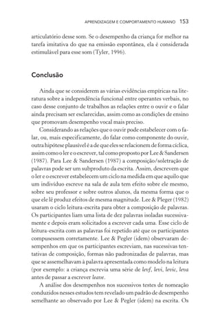 APRENDIZAGEM E COMPORTAMENTO HUMANO        153

articulatório desse som. Se o desempenho da criança for melhor na
tarefa imitativa do que na emissão espontânea, ela é considerada
estimulável para esse som (Tyler, 1996).



Conclusão

    Ainda que se considerem as várias evidências empíricas na lite-
ratura sobre a independência funcional entre operantes verbais, no
caso desse conjunto de trabalhos as relações entre o ouvir e o falar
ainda precisam ser esclarecidas, assim como as condições de ensino
que promovam desempenho vocal mais preciso.
    Considerando as relações que o ouvir pode estabelecer com o fa-
lar, ou, mais especificamente, do falar como componente do ouvir,
outra hipótese plausível é a de que eles se relacionem de forma cíclica,
assim como o ler e o escrever, tal como proposto por Lee & Sandersen
(1987). Para Lee & Sandersen (1987) a composição/soletração de
palavras pode ser um subproduto da escrita. Assim, descrevem que
o ler e o escrever estabelecem um ciclo na medida em que aquilo que
um indivíduo escreve na sala de aula tem efeito sobre ele mesmo,
sobre seu professor e sobre outros alunos, da mesma forma que o
que ele lê produz efeitos de mesma magnitude. Lee & Pleger (1982)
usaram o ciclo leitura-escrita para obter a composição de palavras.
Os participantes liam uma lista de dez palavras isoladas sucessiva-
mente e depois eram solicitados a escrever cada uma. Esse ciclo de
leitura-escrita com as palavras foi repetido até que os participantes
compusessem corretamente. Lee & Pegler (idem) observaram de-
sempenhos em que os participantes escreviam, nas sucessivas ten-
tativas de composição, formas não padronizadas de palavras, mas
que se assemelhavam à palavra apresentada como modelo na leitura
(por exemplo: a criança escrevia uma série de levf, levi, levic, leva
antes de passar a escrever leave.
    A análise dos desempenhos nos sucessivos testes de nomeação
conduzidos nesses estudos tem revelado um padrão de desempenho
semelhante ao observado por Lee & Pegler (idem) na escrita. Os
 