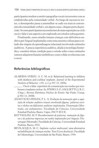 154   TÂNIA GRACY MARTINS DO VALLE E ANA CLÁUDIA BORTOLOZZI MAIA (ORGS.)


participantes tendem a emitir topografias vocais incoerentes com as
estabelecidas pela comunidade verbal. Ao longo de sucessivos tes-
tes, o desempenho passa a assemelhar-se cada vez mais às conven-
ções da comunidade verbal e, em alguns casos, chegam perto da pre-
cisão. Se esses participantes necessitariam de mais exposições ao ciclo
ouvir e falar é um aspecto a ser explorado em estudos subsequentes.
    Finalizando, esses estudos tomam crianças com deficiência au-
ditiva pré-lingual implantadas como uma amostra valiosa para o es-
tudo das origens da aprendizagem relacional envolvendo estímulos
auditivos. A pouca experiência auditiva, aliada à tecnologia biomé-
dica, constitui ótima condição para o estudo sobre como estímulos
sonoros adquirem funções simbólicas e como o falar se relaciona com
o ouvir.



Referências bibliográficas

ALMEIDA-VERDU, A. C. M. et al. Relational learning in children
  with deafness and cochlear implants. Journal of the Experimental
  Analysis of Behavior, v.89, n.3, p.407-24, 2008a.
       . Ouvir e falar: repertório de comunicação em surdos que rece-
  beram o implante coclear. In: PINHO, S. Z.; SAGLIETTI, J. R. C.
  (Orgs.). Revista Eletrônica Núcleos de Ensino. São Paulo: Unesp,
  p.902-13, 2008b.
ANASTÁCIO-PESSAN, F. L. A. Evolução da nomeação após a aqui-
  sição de relações auditivo-visuais envolvendo figuras, palavras escri-
  tas e sílabas em deficientes auditivos implantados. Dissertação (Mes-
  trado, em andamento). Faculdade de Ciências, Universidade
  Estadual Paulista, Bauru. Capes, INCT-ECCE.
BATTAGLINI, M. P. Reconhecimento de palavras, nomeação de figu-
  ras e de palavras impressas em surdos implantados pré-linguais. Dis-
  sertação (Mestrado). Faculdade de Ciências, Universidade Estadual
  Paulista, Bauru, 2010.
BEVILACQUA, M. C. Implante coclear multicanal: uma alternativa
  na habilitação de crianças surdas. Tese (Livre docência). Faculdade
  de Odontologia, Universidade de São Paulo, Bauru, 1998.
 