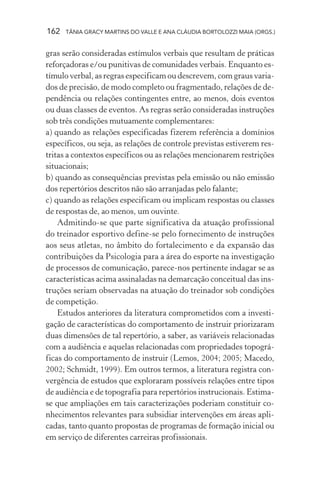 162   TÂNIA GRACY MARTINS DO VALLE E ANA CLÁUDIA BORTOLOZZI MAIA (ORGS.)


gras serão consideradas estímulos verbais que resultam de práticas
reforçadoras e/ou punitivas de comunidades verbais. Enquanto es-
tímulo verbal, as regras especificam ou descrevem, com graus varia-
dos de precisão, de modo completo ou fragmentado, relações de de-
pendência ou relações contingentes entre, ao menos, dois eventos
ou duas classes de eventos. As regras serão consideradas instruções
sob três condições mutuamente complementares:
a) quando as relações especificadas fizerem referência a domínios
específicos, ou seja, as relações de controle previstas estiverem res-
tritas a contextos específicos ou as relações mencionarem restrições
situacionais;
b) quando as consequências previstas pela emissão ou não emissão
dos repertórios descritos não são arranjadas pelo falante;
c) quando as relações especificam ou implicam respostas ou classes
de respostas de, ao menos, um ouvinte.
    Admitindo-se que parte significativa da atuação profissional
do treinador esportivo define-se pelo fornecimento de instruções
aos seus atletas, no âmbito do fortalecimento e da expansão das
contribuições da Psicologia para a área do esporte na investigação
de processos de comunicação, parece-nos pertinente indagar se as
características acima assinaladas na demarcação conceitual das ins-
truções seriam observadas na atuação do treinador sob condições
de competição.
    Estudos anteriores da literatura comprometidos com a investi-
gação de características do comportamento de instruir priorizaram
duas dimensões de tal repertório, a saber, as variáveis relacionadas
com a audiência e aquelas relacionadas com propriedades topográ-
ficas do comportamento de instruir (Lemos, 2004; 2005; Macedo,
2002; Schmidt, 1999). Em outros termos, a literatura registra con-
vergência de estudos que exploraram possíveis relações entre tipos
de audiência e de topografia para repertórios instrucionais. Estima-
se que ampliações em tais caracterizações poderiam constituir co-
nhecimentos relevantes para subsidiar intervenções em áreas apli-
cadas, tanto quanto propostas de programas de formação inicial ou
em serviço de diferentes carreiras profissionais.
 