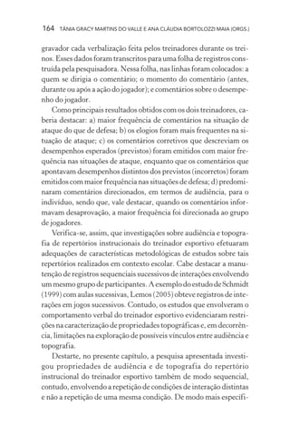 164   TÂNIA GRACY MARTINS DO VALLE E ANA CLÁUDIA BORTOLOZZI MAIA (ORGS.)


gravador cada verbalização feita pelos treinadores durante os trei-
nos. Esses dados foram transcritos para uma folha de registros cons-
truída pela pesquisadora. Nessa folha, nas linhas foram colocados: a
quem se dirigia o comentário; o momento do comentário (antes,
durante ou após a ação do jogador); e comentários sobre o desempe-
nho do jogador.
    Como principais resultados obtidos com os dois treinadores, ca-
beria destacar: a) maior frequência de comentários na situação de
ataque do que de defesa; b) os elogios foram mais frequentes na si-
tuação de ataque; c) os comentários corretivos que descreviam os
desempenhos esperados (previstos) foram emitidos com maior fre-
quência nas situações de ataque, enquanto que os comentários que
apontavam desempenhos distintos dos previstos (incorretos) foram
emitidos com maior frequência nas situações de defesa; d) predomi-
naram comentários direcionados, em termos de audiência, para o
indivíduo, sendo que, vale destacar, quando os comentários infor-
mavam desaprovação, a maior frequência foi direcionada ao grupo
de jogadores.
    Verifica-se, assim, que investigações sobre audiência e topogra-
fia de repertórios instrucionais do treinador esportivo efetuaram
adequações de características metodológicas de estudos sobre tais
repertórios realizados em contexto escolar. Cabe destacar a manu-
tenção de registros sequenciais sucessivos de interações envolvendo
um mesmo grupo de participantes. A exemplo do estudo de Schmidt
(1999) com aulas sucessivas, Lemos (2005) obteve registros de inte-
rações em jogos sucessivos. Contudo, os estudos que envolveram o
comportamento verbal do treinador esportivo evidenciaram restri-
ções na caracterização de propriedades topográficas e, em decorrên-
cia, limitações na exploração de possíveis vínculos entre audiência e
topografia.
    Destarte, no presente capítulo, a pesquisa apresentada investi-
gou propriedades de audiência e de topografia do repertório
instrucional do treinador esportivo também de modo sequencial,
contudo, envolvendo a repetição de condições de interação distintas
e não a repetição de uma mesma condição. De modo mais específi-
 