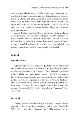 APRENDIZAGEM E COMPORTAMENTO HUMANO      165

co, a pesquisa relatada a seguir fundamentou-se em investigar, me-
diante registro em vídeo, características de audiência e de topogra-
fia de repertórios instrucionais em três situações distintas e conse-
cutivas que definem a rotina de trabalho profissional do treinador
esportivo, a saber, em treinos que antecedem e que são posteriores
aos jogos, bem como interações nos dias dos três jogos sucessivos de
uma mesma equipe.
    Assim, de modo mais específico, o objetivo da pesquisa relatada
a seguir consistiu em verificar se a adoção de tal estratégia metodo-
lógica de coleta de dados permitiria expandir o alcance das caracte-
rizações de repertórios instrucionais do treinador esportivo em ter-
mos da possível identificação de consistências e de estabilidades em
parcela relevante do que define sua atuação profissional.


Método

Participantes

    A pesquisa foi realizada com a equipe de futebol juniores de um
clube do interior do estado de São Paulo. O treinador participante
tem formação acadêmica em Educação Física, foi jogador profissio-
nal de futebol e atua como treinador desde 1984. Participaram tam-
bém 25 atletas. A autorização para a execução da pesquisa foi obtida
junto à diretoria do Departamento de Futebol Amador do clube e
efetivada mediante as assinaturas do termo de consentimento livre e
informado. O projeto foi aprovado pelo Comitê de Ética em Pes-
quisa da Faculdade de Ciências da Unesp – Bauru (Processo nº 2349/
46/01/07).


Material

    Na execução dos procedimentos de coleta e de tabulação dos re-
gistros foi utilizada uma filmadora digital modelo Hand Cam/DCR-
DVD 108, computador com gravador de DVD e placas de captura
 