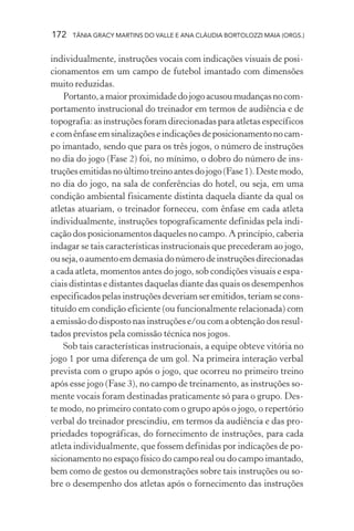172   TÂNIA GRACY MARTINS DO VALLE E ANA CLÁUDIA BORTOLOZZI MAIA (ORGS.)


individualmente, instruções vocais com indicações visuais de posi-
cionamentos em um campo de futebol imantado com dimensões
muito reduzidas.
    Portanto, a maior proximidade do jogo acusou mudanças no com-
portamento instrucional do treinador em termos de audiência e de
topografia: as instruções foram direcionadas para atletas específicos
e com ênfase em sinalizações e indicações de posicionamento no cam-
po imantado, sendo que para os três jogos, o número de instruções
no dia do jogo (Fase 2) foi, no mínimo, o dobro do número de ins-
truções emitidas no último treino antes do jogo (Fase 1). Deste modo,
no dia do jogo, na sala de conferências do hotel, ou seja, em uma
condição ambiental fisicamente distinta daquela diante da qual os
atletas atuariam, o treinador forneceu, com ênfase em cada atleta
individualmente, instruções topograficamente definidas pela indi-
cação dos posicionamentos daqueles no campo. A princípio, caberia
indagar se tais características instrucionais que precederam ao jogo,
ou seja, o aumento em demasia do número de instruções direcionadas
a cada atleta, momentos antes do jogo, sob condições visuais e espa-
ciais distintas e distantes daquelas diante das quais os desempenhos
especificados pelas instruções deveriam ser emitidos, teriam se cons-
tituído em condição eficiente (ou funcionalmente relacionada) com
a emissão do disposto nas instruções e/ou com a obtenção dos resul-
tados previstos pela comissão técnica nos jogos.
    Sob tais características instrucionais, a equipe obteve vitória no
jogo 1 por uma diferença de um gol. Na primeira interação verbal
prevista com o grupo após o jogo, que ocorreu no primeiro treino
após esse jogo (Fase 3), no campo de treinamento, as instruções so-
mente vocais foram destinadas praticamente só para o grupo. Des-
te modo, no primeiro contato com o grupo após o jogo, o repertório
verbal do treinador prescindiu, em termos da audiência e das pro-
priedades topográficas, do fornecimento de instruções, para cada
atleta individualmente, que fossem definidas por indicações de po-
sicionamento no espaço físico do campo real ou do campo imantado,
bem como de gestos ou demonstrações sobre tais instruções ou so-
bre o desempenho dos atletas após o fornecimento das instruções
 