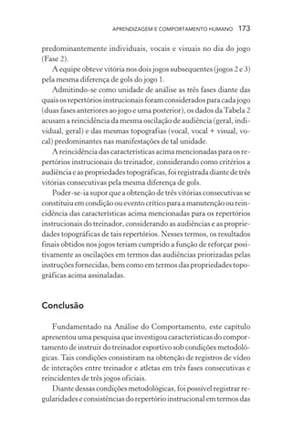 APRENDIZAGEM E COMPORTAMENTO HUMANO       173

predominantemente individuais, vocais e visuais no dia do jogo
(Fase 2).
    A equipe obteve vitória nos dois jogos subsequentes (jogos 2 e 3)
pela mesma diferença de gols do jogo 1.
    Admitindo-se como unidade de análise as três fases diante das
quais os repertórios instrucionais foram considerados para cada jogo
(duas fases anteriores ao jogo e uma posterior), os dados da Tabela 2
acusam a reincidência da mesma oscilação de audiência (geral, indi-
vidual, geral) e das mesmas topografias (vocal, vocal + visual, vo-
cal) predominantes nas manifestações de tal unidade.
    A reincidência das características acima mencionadas para os re-
pertórios instrucionais do treinador, considerando como critérios a
audiência e as propriedades topográficas, foi registrada diante de três
vitórias consecutivas pela mesma diferença de gols.
    Poder-se-ia supor que a obtenção de três vitórias consecutivas se
constituiu em condição ou evento crítico para a manutenção ou rein-
cidência das características acima mencionadas para os repertórios
instrucionais do treinador, considerando as audiências e as proprie-
dades topográficas de tais repertórios. Nesses termos, os resultados
finais obtidos nos jogos teriam cumprido a função de reforçar posi-
tivamente as oscilações em termos das audiências priorizadas pelas
instruções fornecidas, bem como em termos das propriedades topo-
gráficas acima assinaladas.


Conclusão

    Fundamentado na Análise do Comportamento, este capítulo
apresentou uma pesquisa que investigou características do compor-
tamento de instruir do treinador esportivo sob condições metodoló-
gicas. Tais condições consistiram na obtenção de registros de vídeo
de interações entre treinador e atletas em três fases consecutivas e
reincidentes de três jogos oficiais.
    Diante dessas condições metodológicas, foi possível registrar re-
gularidades e consistências do repertório instrucional em termos das
 
