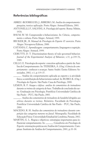 APRENDIZAGEM E COMPORTAMENTO HUMANO         175

Referências bibliográficas

ABREU-RODRIGUES, J.; RIBEIRO, M. Análise do comportamento:
  pesquisa, teoria e aplicação. Porto Alegre: Artmed Editora, 2005.
ANTONELLI, F., SALVINI, A. Psicologia del esporte. Roma: Miñón,
  1978.
BAUM, W. M. Compreender o behaviorismo. In: Ciência, comporta-
  mento e cultura. Porto Alegre: Artmed, 1999.
BECKER JR., B. Manual de Psicologia do Esporte & exercício. Porto
  Alegre: Novaprova Editora, 2000.
CATANIA, C. Aprendizagem: comportamento, linguagem e cognição.
  Porto Alegre: Artmed, 1999.
CERUTTI, D. T. Discrimination theory of rule-governed behavior.
  Journal of the Experimental Analysis of Behavior, v.51, p.259-76,
  1989.
CILLO, E. Psicologia do esporte: conceitos aplicados a partir da Aná-
  lise do Comportamento. In: TEIXEIRA, A. (Org.) Ciência do com-
  portamento: conhecer e avançar. Santo André: Esetec Editores As-
  sociados, 2002, v.1, p.119-37.
       . Análise do comportamento aplicada ao esporte e à atividade
  física: a contribuição do behaviorismo radical. In: RUBIO, K. (Org.)
  Psicologia do Esporte. São Paulo: Casa do Psicólogo, 2000.
LEMOS, R. F. Ataque e defesa: análise de comentários de treinadores
  durante os treinos de categoria de base. Trabalho de conclusão de cur-
  so. Graduação em Psicologia. Pontifícia Universidade Católica de
  São Paulo – PUC, São Paulo, 2005.
       . Análise dos comentários de treinadores de handebol dirigidos aos
  atletas durante os treinos. Relatório. Faculdade de Psicologia:
  Pontifícia Universidade Católica de São Paulo – PUC, São Paulo,
  2004.
MACEDO, R. H. Análise dos comentários de treinadores durante com-
  petição das categorias menores no futsal. Monografia. Faculdade de
  Educação Física: Universidade Estadual de Londrina, Paraná, 2002.
MARTIN, G. L. Regras e objetivos: estratégias importantes para in-
  fluenciar comportamento. In:              Consultoria em Psicologia do
  Esporte: orientações práticas em Análise do Comportamento. Cam-
  pinas: Instituto de Análise do Comportamento, 2001, p.35-50.
 