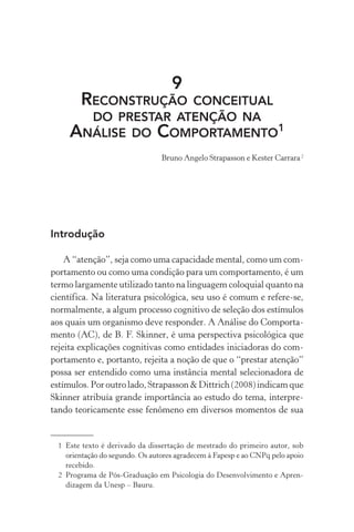 9
        RECONSTRUÇÃOCONCEITUAL
       DO PRESTAR ATENÇÃO NA
     ANÁLISE DO COMPORTAMENTO1
                                 Bruno Angelo Strapasson e Kester Carrara 2




Introdução

    A “atenção”, seja como uma capacidade mental, como um com-
portamento ou como uma condição para um comportamento, é um
termo largamente utilizado tanto na linguagem coloquial quanto na
científica. Na literatura psicológica, seu uso é comum e refere-se,
normalmente, a algum processo cognitivo de seleção dos estímulos
aos quais um organismo deve responder. A Análise do Comporta-
mento (AC), de B. F. Skinner, é uma perspectiva psicológica que
rejeita explicações cognitivas como entidades iniciadoras do com-
portamento e, portanto, rejeita a noção de que o “prestar atenção”
possa ser entendido como uma instância mental selecionadora de
estímulos. Por outro lado, Strapasson & Dittrich (2008) indicam que
Skinner atribuía grande importância ao estudo do tema, interpre-
tando teoricamente esse fenômeno em diversos momentos de sua


  1 Este texto é derivado da dissertação de mestrado do primeiro autor, sob
    orientação do segundo. Os autores agradecem à Fapesp e ao CNPq pelo apoio
    recebido.
  2 Programa de Pós-Graduação em Psicologia do Desenvolvimento e Apren-
    dizagem da Unesp – Bauru.
 