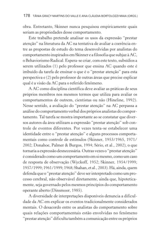 178   TÂNIA GRACY MARTINS DO VALLE E ANA CLÁUDIA BORTOLOZZI MAIA (ORGS.)


obra. Entretanto, Skinner nunca pesquisou empiricamente quais
seriam as propriedades desse comportamento.
    Este trabalho pretende analisar os usos da expressão “prestar
atenção” na literatura da AC na tentativa de avaliar a coerência en-
tre as propostas de estudo do tema desenvolvidas por analistas do
comportamento inspirados em Skinner e a filosofia que subjaz à AC,
o Behaviorismo Radical. Espera-se criar, com este texto, subsídios a
serem utilizados (1) pelo professor que ensina AC quando este é
imbuído da tarefa de ensinar o que é o “prestar atenção” para esta
perspectiva e (2) pelo professor de outras áreas que precise explicar
qual é a visão da AC para o referido fenômeno.
    A AC como disciplina científica deve avaliar as práticas de seus
próprios membros nos mesmos termos que utiliza para avaliar os
comportamentos de outrem, cientistas ou não (Hineline, 1992).
Nesse sentido, a avaliação do “prestar atenção” na AC perpassa a
análise do comportamento verbal dos próprios analistas do compor-
tamento. Tal tarefa se mostra importante ao se constatar que diver-
sos autores da área utilizam a expressão “prestar atenção” sob con-
trole de eventos diferentes. Por vezes tenta-se estabelecer uma
identidade entre o “prestar atenção” e alguns processos comporta-
mentais como controle de estímulos (Skinner, 1953/1965, 1971/
2002; Donahoe, Palmer & Burgos, 1994; Sério, et al., 2002), o que
tornaria a expressão desnecessária. Outras vezes o “prestar atenção”
é considerado como um comportamento em si mesmo, como um caso
de resposta de observação (Wyckoff, 1952; Skinner, 1954/1999;
1957/1999; 1961/1999; 1968; Shahan, et al., 2003). Há, ainda, quem
defenda que o “prestar atenção” deve ser interpretado como um pro-
cesso cerebral, não observável diretamente, ainda que, hipotetica-
mente, seja governado pelos mesmos princípios do comportamento
operante aberto (Dinsmoor, 1985).
    A diversidade de interpretações disponíveis denuncia a dificul-
dade da AC em explicar os eventos tradicionalmente considerados
mentais. O desacordo entre os analistas do comportamento sobre
quais relações comportamentais estão envolvidas no fenômeno
“prestar atenção” dificulta também a comunicação entre os próprios
 