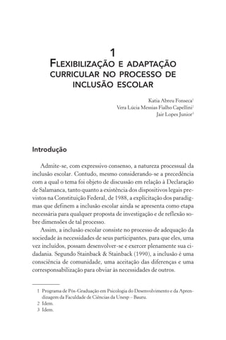 1
       FLEXIBILIZAÇÃOE ADAPTAÇÃO
       CURRICULAR NO PROCESSO DE
            INCLUSÃO ESCOLAR
                                                    Katia Abreu Fonseca1
                                       Vera Lúcia Messias Fialho Capellini2
                                                         Jair Lopes Junior3




Introdução

    Admite-se, com expressivo consenso, a natureza processual da
inclusão escolar. Contudo, mesmo considerando-se a precedência
com a qual o tema foi objeto de discussão em relação à Declaração
de Salamanca, tanto quanto a existência dos dispositivos legais pre-
vistos na Constituição Federal, de 1988, a explicitação dos paradig-
mas que definem a inclusão escolar ainda se apresenta como etapa
necessária para qualquer proposta de investigação e de reflexão so-
bre dimensões de tal processo.
    Assim, a inclusão escolar consiste no processo de adequação da
sociedade às necessidades de seus participantes, para que eles, uma
vez incluídos, possam desenvolver-se e exercer plenamente sua ci-
dadania. Segundo Stainback & Stainback (1990), a inclusão é uma
consciência de comunidade, uma aceitação das diferenças e uma
corresponsabilização para obviar às necessidades de outros.


  1 Programa de Pós-Graduação em Psicologia do Desenvolvimento e da Apren-
    dizagem da Faculdade de Ciências da Unesp – Bauru.
  2 Idem.
  3 Idem.
 