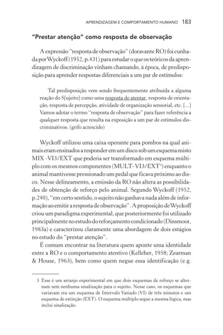 APRENDIZAGEM E COMPORTAMENTO HUMANO            183

“Prestar atenção” como resposta de observação

    A expressão “resposta de observação” (doravante RO) foi cunha-
da por Wyckoff (1952, p.431) para estudar o que os teóricos da apren-
dizagem de discriminação vinham chamando, à época, de predispo-
sição para aprender respostas diferenciais a um par de estímulos:

       Tal predisposição vem sendo frequentemente atribuída a alguma
   reação do S[ujeito] como uma resposta de atentar, resposta de orienta-
   ção, resposta de percepção, atividade de organização sensorial, etc. [...]
   Vamos adotar o termo “resposta de observação” para fazer referência a
   qualquer resposta que resulta na exposição a um par de estímulos dis-
   criminativos. (grifo acrescido)

    Wyckoff utilizou uma caixa operante para pombos na qual ani-
mais eram ensinados a responder em um disco sob um esquema misto
MIX -VI3/EXT que poderia ser transformado em esquema múlti-
plo com os mesmos componentes (MULT- VI3/EXT3) enquanto o
animal mantivesse pressionado um pedal que ficava próximo ao dis-
co. Nesse delineamento, a emissão da RO não altera as possibilida-
des de obtenção de reforço pelo animal. Segundo Wyckoff (1952,
p.240), “em certo sentido, o sujeito não ganhava nada além de infor-
mação ao emitir a resposta de observação”. A proposição de Wyckoff
criou um paradigma experimental, que posteriormente foi utilizado
principalmente no estudo do reforçamento condicionado (Dinsmoor,
1983a) e caracterizou claramente uma abordagem de dois estágios
no estudo do “prestar atenção”.
    É comum encontrar na literatura quem aponte uma identidade
entre a RO e o comportamento atentivo (Kelleher, 1958; Zearman
& House, 1963), bem como quem negue essa identificação (e.g.


  3 Esse é um arranjo experimental em que dois esquemas de reforço se alter-
    nam sem nenhuma sinalização para o sujeito. Nesse caso, os esquemas que
    variavam era um esquema de Intervalo Variado (VI) de três minutos e um
    esquema de extinção (EXT). O esquema múltiplo segue a mesma lógica, mas
    inclui sinalização.
 
