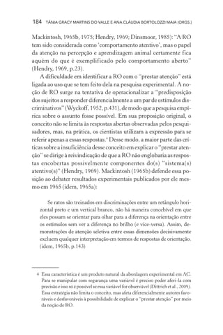 184    TÂNIA GRACY MARTINS DO VALLE E ANA CLÁUDIA BORTOLOZZI MAIA (ORGS.)


Mackintosh, 1965b, 1975; Hendry, 1969; Dinsmoor, 1985): “A RO
tem sido considerada como ‘comportamento atentivo’, mas o papel
da atenção na percepção e aprendizagem animal certamente fica
aquém do que é exemplificado pelo comportamento aberto”
(Hendry, 1969, p.23).
    A dificuldade em identificar a RO com o “prestar atenção” está
ligada ao uso que se tem feito dela na pesquisa experimental. A no-
ção de RO surge na tentativa de operacionalizar a “predisposição
dos sujeitos a responder diferencialmente a um par de estímulos dis-
criminativos” (Wyckoff, 1952, p.431), de modo que a pesquisa empí-
rica sobre o assunto fosse possível. Em sua proposição original, o
conceito não se limita às respostas abertas observadas pelos pesqui-
sadores, mas, na prática, os cientistas utilizam a expressão para se
referir apenas a essas respostas.4 Desse modo, a maior parte das crí-
ticas sobre a insuficiência desse conceito em explicar o “prestar aten-
ção” se dirige à reivindicação de que a RO não englobaria as respos-
tas encobertas possivelmente componentes do(s) “sistema(s)
atentivo(s)” (Hendry, 1969). Mackintosh (1965b) defende essa po-
sição ao debater resultados experimentais publicados por ele mes-
mo em 1965 (idem, 1965a):

       Se ratos são treinados em discriminações entre um retângulo hori-
   zontal preto e um vertical branco, não há maneira concebível em que
   eles possam se orientar para olhar para a diferença na orientação entre
   os estímulos sem ver a diferença no brilho (e vice-versa). Assim, de-
   monstrações de atenção seletiva entre essas dimensões decisivamente
   excluem qualquer interpretação em termos de respostas de orientação.
   (idem, 1965b, p.143)




  4 Essa característica é um produto natural da abordagem experimental em AC.
    Para se manipular com segurança uma variável é preciso poder aferi-la com
    precisão e isso só é possível se essa variável for observável (Dittrich et al., 2009).
    Essa estratégia não limita o conceito, mas afeta diferencialmente autores favo-
    ráveis e desfavoráveis à possibilidade de explicar o “prestar atenção” por meio
    da noção de RO.
 