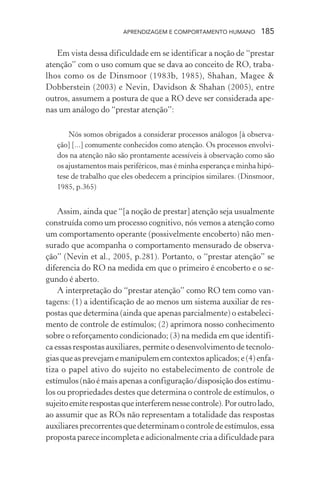 APRENDIZAGEM E COMPORTAMENTO HUMANO        185

   Em vista dessa dificuldade em se identificar a noção de “prestar
atenção” com o uso comum que se dava ao conceito de RO, traba-
lhos como os de Dinsmoor (1983b, 1985), Shahan, Magee &
Dobberstein (2003) e Nevin, Davidson & Shahan (2005), entre
outros, assumem a postura de que a RO deve ser considerada ape-
nas um análogo do “prestar atenção”:

       Nós somos obrigados a considerar processos análogos [à observa-
   ção] [...] comumente conhecidos como atenção. Os processos envolvi-
   dos na atenção não são prontamente acessíveis à observação como são
   os ajustamentos mais periféricos, mas é minha esperança e minha hipó-
   tese de trabalho que eles obedecem a princípios similares. (Dinsmoor,
   1985, p.365)


    Assim, ainda que “[a noção de prestar] atenção seja usualmente
construída como um processo cognitivo, nós vemos a atenção como
um comportamento operante (possivelmente encoberto) não men-
surado que acompanha o comportamento mensurado de observa-
ção” (Nevin et al., 2005, p.281). Portanto, o “prestar atenção” se
diferencia do RO na medida em que o primeiro é encoberto e o se-
gundo é aberto.
    A interpretação do “prestar atenção” como RO tem como van-
tagens: (1) a identificação de ao menos um sistema auxiliar de res-
postas que determina (ainda que apenas parcialmente) o estabeleci-
mento de controle de estímulos; (2) aprimora nosso conhecimento
sobre o reforçamento condicionado; (3) na medida em que identifi-
ca essas respostas auxiliares, permite o desenvolvimento de tecnolo-
gias que as prevejam e manipulem em contextos aplicados; e (4) enfa-
tiza o papel ativo do sujeito no estabelecimento de controle de
estímulos (não é mais apenas a configuração/disposição dos estímu-
los ou propriedades destes que determina o controle de estímulos, o
sujeito emite respostas que interferem nesse controle). Por outro lado,
ao assumir que as ROs não representam a totalidade das respostas
auxiliares precorrentes que determinam o controle de estímulos, essa
proposta parece incompleta e adicionalmente cria a dificuldade para
 