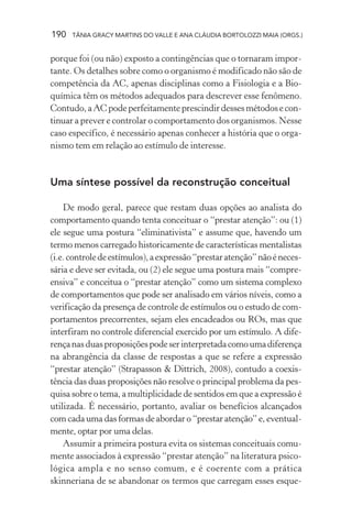 190   TÂNIA GRACY MARTINS DO VALLE E ANA CLÁUDIA BORTOLOZZI MAIA (ORGS.)


porque foi (ou não) exposto a contingências que o tornaram impor-
tante. Os detalhes sobre como o organismo é modificado não são de
competência da AC, apenas disciplinas como a Fisiologia e a Bio-
química têm os métodos adequados para descrever esse fenômeno.
Contudo, a AC pode perfeitamente prescindir desses métodos e con-
tinuar a prever e controlar o comportamento dos organismos. Nesse
caso específico, é necessário apenas conhecer a história que o orga-
nismo tem em relação ao estímulo de interesse.


Uma síntese possível da reconstrução conceitual

    De modo geral, parece que restam duas opções ao analista do
comportamento quando tenta conceituar o “prestar atenção”: ou (1)
ele segue uma postura “eliminativista” e assume que, havendo um
termo menos carregado historicamente de características mentalistas
(i.e. controle de estímulos), a expressão “prestar atenção” não é neces-
sária e deve ser evitada, ou (2) ele segue uma postura mais “compre-
ensiva” e conceitua o “prestar atenção” como um sistema complexo
de comportamentos que pode ser analisado em vários níveis, como a
verificação da presença de controle de estímulos ou o estudo de com-
portamentos precorrentes, sejam eles encadeados ou ROs, mas que
interfiram no controle diferencial exercido por um estímulo. A dife-
rença nas duas proposições pode ser interpretada como uma diferença
na abrangência da classe de respostas a que se refere a expressão
“prestar atenção” (Strapasson & Dittrich, 2008), contudo a coexis-
tência das duas proposições não resolve o principal problema da pes-
quisa sobre o tema, a multiplicidade de sentidos em que a expressão é
utilizada. É necessário, portanto, avaliar os benefícios alcançados
com cada uma das formas de abordar o “prestar atenção” e, eventual-
mente, optar por uma delas.
    Assumir a primeira postura evita os sistemas conceituais comu-
mente associados à expressão “prestar atenção” na literatura psico-
lógica ampla e no senso comum, e é coerente com a prática
skinneriana de se abandonar os termos que carregam esses esque-
 