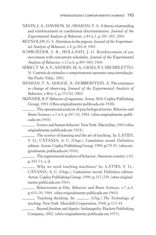 APRENDIZAGEM E COMPORTAMENTO HUMANO         193

NEVIN, J. A.; DAVISON, M.; SHAHAN, T. A. A theory of attending
   and reinforcement in conditional discriminations. Journal of the
   Experimental Analysis of Behavior, v.84 n.2, p.281-303, 2005.
REYNOLDS, G. S. Attention in the pigeon. Journal of the Experimen-
   tal Analysis of Behavior, v.4, p.203-8, 1961.
SCHROEDER, S. R.; HOLLAND, J. G. Reinforcement of eye
   movement with concurrent schedules. Journal of the Experimental
   Analysis of Behavior, v.12 n.6, p.897-903, 1969.
SÉRIO, T. M. A. P.; ANDERY, M. A.; GIOIA, P. S. MICHELETTO,
   N. Controle de estímulos e comportamento operante: uma introdução.
   São Paulo: Educ, 2002.
SHAHAN, T. A.; MAGGE, A.; DOBBERSTEIN, A. The resistance
   to change of observing. Journal of the Experimental Analysis of
   Behavior, v.80 n.3, p.273-93, 2003.
SKINNER, B. F. Behavior of organisms. Acton, MA: Copley Publishing
   Group, 1991 (Obra originalmente publicada em 1938).
        . The operational analysis of psychological terms. Behavior and
   Brain Sciences, v.7 n.4, p.547-53, 1984. (obra originalmente publi-
   cada em 1945)
        . Science and human behavior. New York: Macmillan, 1965 (obra
   originalmente publicada em 1953).
        . The science of learning and the art of teaching. In: LATIES,
   V. G.; CATANIA, A. C. (Orgs.). Cumulative record. Definitive
   edition. Acton: Copley Publishing Group, 1999, p179-91. (obra ori-
   ginalmente publicada em 1954).
        . The experimental analysis of behavior. American scientist, v.45,
   p.343-71, s. d.
        . Why we need teaching machines? In: LATIES, V. G.;
   CATANIA, A. C. (Orgs.). Cumulative record. Definitive edition.
   Acton: Copley Publishing Group, 1999, p.217-239. (obra original-
   mente publicada em 1961)
        . Behaviorism at fifty. Behavior and Brain Sciences, v.7 n.4,
   p.615-20, 1984. (obra originalmente publicada em 1963)
        . Teaching thinking. In:            . (Org.) The Technology of
   teaching. New York: Meredith Corporation, 1968, p.115-44.
        . Beyond freedom and dignity. Indianapolis: Hackett Publishing
   Company, 2002. (obra originalmente publicada em 1971).
 