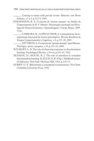 194   TÂNIA GRACY MARTINS DO VALLE E ANA CLÁUDIA BORTOLOZZI MAIA (ORGS.)


       . Coming to terms with private events. Behavior and Brain
  Sciences, v.7 n.4, p.572-9, 1984.
STRAPASSON, B. A. O conceito de “prestar atenção” na Análise do
  Comportamento de B. F. Skinner. Dissertação (mestrado em Psico-
  logia do Desenvolvimento e Aprendizagem). Unesp, Bauru, 2008.
  271p.
       ; CARRARA, K.; LOPES JUNIOR, J. Consequências da in-
  terpretação funcional de termos psicológicos. Revista Brasileira de
  Terapia Comportamental e Cognitiva, v.9, p.227-39, 2007.
       ; DITTRICH, A. O conceito de “prestar atenção” para Skinner.
  Psicologia: teoria e pesquisa, v.29, p.519-26, 2008.
WYCKOFF, L. B. The role of observing responses in discrimination
  learning. Psychological Review, v.59 n.6, p.431-42, 1952.
ZEAMAN, D.; HOUSE, B. J. The role of attention in retardate
  discrimination learning. In: ELLIS, N. R. (Org.). Handbook of men-
  tal deficiency. New York: McGraw-Hill, 1963, p.159-73.
ZURIFF, G. E. Behaviorism: a conceptual reconstruction. New York:
  Columbia University Press, 1985.
 
