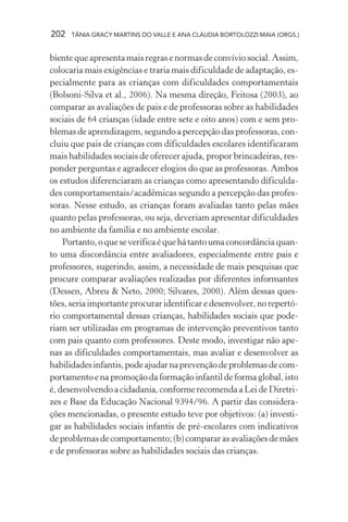 202   TÂNIA GRACY MARTINS DO VALLE E ANA CLÁUDIA BORTOLOZZI MAIA (ORGS.)


biente que apresenta mais regras e normas de convívio social. Assim,
colocaria mais exigências e traria mais dificuldade de adaptação, es-
pecialmente para as crianças com dificuldades comportamentais
(Bolsoni-Silva et al., 2006). Na mesma direção, Feitosa (2003), ao
comparar as avaliações de pais e de professoras sobre as habilidades
sociais de 64 crianças (idade entre sete e oito anos) com e sem pro-
blemas de aprendizagem, segundo a percepção das professoras, con-
cluiu que pais de crianças com dificuldades escolares identificaram
mais habilidades sociais de oferecer ajuda, propor brincadeiras, res-
ponder perguntas e agradecer elogios do que as professoras. Ambos
os estudos diferenciaram as crianças como apresentando dificulda-
des comportamentais/acadêmicas segundo a percepção das profes-
soras. Nesse estudo, as crianças foram avaliadas tanto pelas mães
quanto pelas professoras, ou seja, deveriam apresentar dificuldades
no ambiente da família e no ambiente escolar.
    Portanto, o que se verifica é que há tanto uma concordância quan-
to uma discordância entre avaliadores, especialmente entre pais e
professores, sugerindo, assim, a necessidade de mais pesquisas que
procure comparar avaliações realizadas por diferentes informantes
(Dessen, Abreu & Neto, 2000; Silvares, 2000). Além dessas ques-
tões, seria importante procurar identificar e desenvolver, no repertó-
rio comportamental dessas crianças, habilidades sociais que pode-
riam ser utilizadas em programas de intervenção preventivos tanto
com pais quanto com professores. Deste modo, investigar não ape-
nas as dificuldades comportamentais, mas avaliar e desenvolver as
habilidades infantis, pode ajudar na prevenção de problemas de com-
portamento e na promoção da formação infantil de forma global, isto
é, desenvolvendo a cidadania, conforme recomenda a Lei de Diretri-
zes e Base da Educação Nacional 9394/96. A partir das considera-
ções mencionadas, o presente estudo teve por objetivos: (a) investi-
gar as habilidades sociais infantis de pré-escolares com indicativos
de problemas de comportamento; (b) comparar as avaliações de mães
e de professoras sobre as habilidades sociais das crianças.
 