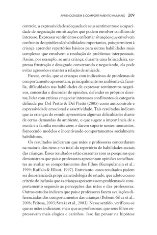 APRENDIZAGEM E COMPORTAMENTO HUMANO       209

controle, a expressividade adequada de seus sentimentos e a capaci-
dade de negociação em situações que podem envolver conflitos de
interesse. Expressar sentimentos e enfrentar situações que envolvem
confronto de opiniões são habilidades importantes, pois permitem à
criança aprender repertórios básicos para outras habilidades mais
complexas que envolvem a resolução de problemas interpessoais.
Assim, por exemplo, se uma criança, durante uma brincadeira, ex-
pressa frustração e desagrado conversando e negociando, ela pode
evitar agressões e manter a relação de amizade.
    Parece, então, que as crianças com indicativos de problemas de
comportamento apresentam, principalmente no ambiente da famí-
lia, dificuldades nas habilidades de expressar sentimentos negati-
vos, concordar e discordar de opiniões, defender os próprios direi-
tos, lidar com críticas e negociar interesses conflitantes da categoria
definida por Del Prette & Del Prette (2005) como autocontrole e
expressividade emocional e assertividade. Tais resultados indicam
que as crianças do estudo apresentam algumas dificuldades diante
de certas demandas do ambiente, o que sugere a importância de a
escola e a família monitorarem e darem suporte nesses momentos,
fornecendo modelos e incentivando comportamentos socialmente
habilidosos.
    Os resultados indicaram que mães e professoras concordaram
na maioria dos itens e no total do repertório de habilidades sociais
das crianças. Esses resultados estão coerentes com as pesquisas que
demonstram que pais e professores apresentam opiniões semelhan-
tes ao avaliar os comportamentos dos filhos (Kumpulanein et al.;
1999; Ruffalo & Elliott, 1997). Entretanto, esses resultados podem
ser decorrência da própria metodologia do estudo, que adotou como
critério de inclusão que as crianças apresentassem problemas de com-
portamento segundo as percepções das mães e das professoras.
Outros estudos indicam que pais e professores fazem avaliações di-
ferenciadas dos comportamentos das crianças (Bolsoni-Silva et al.,
2006; Feitosa, 2003; Satake et al., 2003). Nesse sentido, verificou-se
que as mães indicaram, mais que as professoras, que seus filhos ex-
pressavam mais elogios e carinhos. Isso faz pensar na hipótese
 