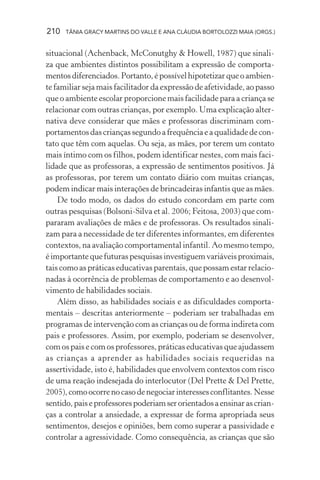 210   TÂNIA GRACY MARTINS DO VALLE E ANA CLÁUDIA BORTOLOZZI MAIA (ORGS.)


situacional (Achenback, McConutghy & Howell, 1987) que sinali-
za que ambientes distintos possibilitam a expressão de comporta-
mentos diferenciados. Portanto, é possível hipotetizar que o ambien-
te familiar seja mais facilitador da expressão de afetividade, ao passo
que o ambiente escolar proporcione mais facilidade para a criança se
relacionar com outras crianças, por exemplo. Uma explicação alter-
nativa deve considerar que mães e professoras discriminam com-
portamentos das crianças segundo a frequência e a qualidade de con-
tato que têm com aquelas. Ou seja, as mães, por terem um contato
mais íntimo com os filhos, podem identificar nestes, com mais faci-
lidade que as professoras, a expressão de sentimentos positivos. Já
as professoras, por terem um contato diário com muitas crianças,
podem indicar mais interações de brincadeiras infantis que as mães.
    De todo modo, os dados do estudo concordam em parte com
outras pesquisas (Bolsoni-Silva et al. 2006; Feitosa, 2003) que com-
pararam avaliações de mães e de professoras. Os resultados sinali-
zam para a necessidade de ter diferentes informantes, em diferentes
contextos, na avaliação comportamental infantil. Ao mesmo tempo,
é importante que futuras pesquisas investiguem variáveis proximais,
tais como as práticas educativas parentais, que possam estar relacio-
nadas à ocorrência de problemas de comportamento e ao desenvol-
vimento de habilidades sociais.
    Além disso, as habilidades sociais e as dificuldades comporta-
mentais – descritas anteriormente – poderiam ser trabalhadas em
programas de intervenção com as crianças ou de forma indireta com
pais e professores. Assim, por exemplo, poderiam se desenvolver,
com os pais e com os professores, práticas educativas que ajudassem
as crianças a aprender as habilidades sociais requeridas na
assertividade, isto é, habilidades que envolvem contextos com risco
de uma reação indesejada do interlocutor (Del Prette & Del Prette,
2005), como ocorre no caso de negociar interesses conflitantes. Nesse
sentido, pais e professores poderiam ser orientados a ensinar as crian-
ças a controlar a ansiedade, a expressar de forma apropriada seus
sentimentos, desejos e opiniões, bem como superar a passividade e
controlar a agressividade. Como consequência, as crianças que são
 