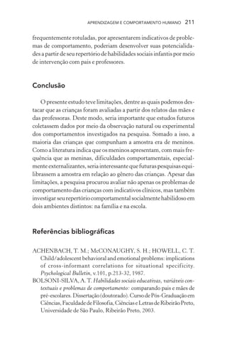 APRENDIZAGEM E COMPORTAMENTO HUMANO        211

frequentemente rotuladas, por apresentarem indicativos de proble-
mas de comportamento, poderiam desenvolver suas potencialida-
des a partir de seu repertório de habilidades sociais infantis por meio
de intervenção com pais e professores.


Conclusão

    O presente estudo teve limitações, dentre as quais podemos des-
tacar que as crianças foram avaliadas a partir dos relatos das mães e
das professoras. Deste modo, seria importante que estudos futuros
coletassem dados por meio da observação natural ou experimental
dos comportamentos investigados na pesquisa. Somado a isso, a
maioria das crianças que compunham a amostra era de meninos.
Como a literatura indica que os meninos apresentam, com mais fre-
quência que as meninas, dificuldades comportamentais, especial-
mente externalizantes, seria interessante que futuras pesquisas equi-
librassem a amostra em relação ao gênero das crianças. Apesar das
limitações, a pesquisa procurou avaliar não apenas os problemas de
comportamento das crianças com indicativos clínicos, mas também
investigar seu repertório comportamental socialmente habilidoso em
dois ambientes distintos: na família e na escola.



Referências bibliográficas

ACHENBACH, T. M.; McCONAUGHY, S. H.; HOWELL, C. T.
  Child/adolescent behavioral and emotional problems: implications
  of cross-informant correlations for situational specificity.
  Psychological Bulletin, v.101, p.213-32, 1987.
BOLSONI-SILVA, A. T. Habilidades sociais educativas, variáveis con-
  textuais e problemas de comportamento: comparando pais e mães de
  pré-escolares. Dissertação (doutorado). Curso de Pós-Graduação em
  Ciências, Faculdade de Filosofia, Ciências e Letras de Ribeirão Preto,
  Universidade de São Paulo, Ribeirão Preto, 2003.
 