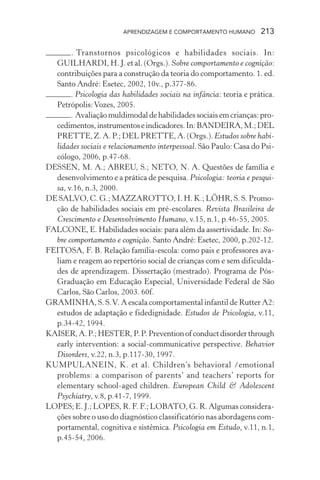 APRENDIZAGEM E COMPORTAMENTO HUMANO         213

       . Transtornos psicológicos e habilidades sociais. In:
  GUILHARDI, H. J. et al. (Orgs.). Sobre comportamento e cognição:
  contribuições para a construção da teoria do comportamento. 1. ed.
  Santo André: Esetec, 2002, 10v., p.377-86.
       . Psicologia das habilidades sociais na infância: teoria e prática.
  Petrópolis: Vozes, 2005.
       . Avaliação muldimodal de habilidades sociais em crianças: pro-
  cedimentos, instrumentos e indicadores. In: BANDEIRA, M.; DEL
  PRETTE, Z. A. P.; DEL PRETTE, A. (Orgs.). Estudos sobre habi-
  lidades sociais e relacionamento interpessoal. São Paulo: Casa do Psi-
  cólogo, 2006, p.47-68.
DESSEN, M. A.; ABREU, S.; NETO, N. A. Questões de família e
  desenvolvimento e a prática de pesquisa. Psicologia: teoria e pesqui-
  sa, v.16, n.3, 2000.
DE SALVO, C. G.; MAZZAROTTO, I. H. K.; LÖHR, S. S. Promo-
  ção de habilidades sociais em pré-escolares. Revista Brasileira de
  Crescimento e Desenvolvimento Humano, v.15, n.1, p.46-55, 2005.
FALCONE, E. Habilidades sociais: para além da assertividade. In: So-
  bre comportamento e cognição. Santo André: Esetec, 2000, p.202-12.
FEITOSA, F. B. Relação família-escola: como pais e professores ava-
  liam e reagem ao repertório social de crianças com e sem dificulda-
  des de aprendizagem. Dissertação (mestrado). Programa de Pós-
  Graduação em Educação Especial, Universidade Federal de São
  Carlos, São Carlos, 2003. 60f.
GRAMINHA, S. S. V. A escala comportamental infantil de Rutter A2:
  estudos de adaptação e fidedignidade. Estudos de Psicologia, v.11,
  p.34-42, 1994.
KAISER, A. P.; HESTER, P. P. Prevention of conduct disorder through
  early intervention: a social-communicative perspective. Behavior
  Disorders, v.22, n.3, p.117-30, 1997.
KUMPULANEIN, K. et al. Children’s behavioral /emotional
  problems: a comparison of parents’ and teachers’ reports for
  elementary school-aged children. European Child & Adolescent
  Psychiatry, v.8, p.41-7, 1999.
LOPES; E. J.; LOPES, R. F. F.; LOBATO, G. R. Algumas considera-
  ções sobre o uso do diagnóstico classificatório nas abordagens com-
  portamental, cognitiva e sistêmica. Psicologia em Estudo, v.11, n.1,
  p.45-54, 2006.
 