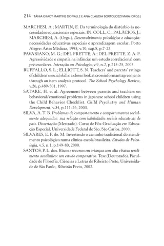 214   TÂNIA GRACY MARTINS DO VALLE E ANA CLÁUDIA BORTOLOZZI MAIA (ORGS.)


MARCHESI, A.; MARTIN, E. Da terminologia do distúrbio às ne-
   cessidades educacionais especiais. IN: COLL, C.; PALÁCIOS, J.;
   MARCHESI, A. (Orgs.). Desenvolvimento psicológico e educação:
   necessidades educativas especiais e aprendizagem escolar. Porto
   Alegre: Artes Médicas, 1995, v.10, cap.8, p.7-23.
PAVARIANO, M. G.; DEL PRETTE, A.; DEL PRETTE, Z. A. P.
   Agressividade e empatia na infância: um estudo correlacional com
   pré-escolares. Interação em Psicologia, v.9, n.2, p.215-25, 2005.
RUFFALLO, S. L.; ELLIOTT, S. N. Teachers’ and parents’ ratings
   of children’s social skills: a closer look at crossinformant agreements
   through an item analysis protocol. The School Psychology Review,
   v.26, p.489-501, 1997.
SATAKE, H. et al. Agreement between parents and teachers on
   behavioral/emotional problems in japanese school children using
   the Child Behavior Checklist. Child Psychatry and Human
   Development, v.34, p.111-26, 2003.
SILVA, A. T. B. Problemas de comportamento e comportamentos social-
   mente adequados: sua relação com habilidades sociais educativas de
   pais. Dissertação (Mestrado). Curso de Pós-Graduação em Educa-
   ção Especial, Universidade Federal de São, São Carlos, 2000.
SILVARES, E. F. de. M. Invertendo o caminho tradicional do atendi-
   mento psicológico numa clínica-escola brasileira. Estudos de Psico-
   logia, v.5, n.1, p.149-80, 2000.
SANTOS, P. L. dos. Riscos e recursos em crianças com alto e baixo rendi-
   mento acadêmico: um estudo comparativo. Tese (Doutorado). Facul-
   dade de Filosofia, Ciências e Letras de Ribeirão Preto, Universida-
   de de São Paulo, Ribeirão Preto, 2002.
 