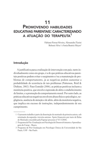 11
          PROMOVENDOHABILIDADES
EDUCATIVAS PARENTAIS: CARACTERIZANDO
    A ATUAÇÃO DO TERAPEUTA1
                                     Fabiane Ferraz Silveira, Alessandra Turini
                                         Bolsoni-Silva 2 e Sonia Beatriz Meyer3




Introdução

    A justificativa para a realização de intervenção com pais, tanto in-
dividualmente como em grupo, é a de que práticas educativas paren-
tais positivas podem evitar o surgimento e/ou a manutenção de pro-
blemas de comportamento, já as negativas podem aumentar a
probabilidade de ocorrência de tais problemas (Patterson, Reid &
Dishion, 2002). Para Gomide (2006), as práticas positivas incluem a
monitoria positiva, que envolve expressão de afeto e estabelecimento
de limites, e a promoção do comportamento moral. Por outro lado, as
práticas educativas negativas envolvem abuso físico e psicológico, ne-
gligência, ausência de atenção e de afeto, além da monitoria negativa,
que implica em excesso de instruções, independentemente de seu
cumprimento.


  1 O presente trabalho é parte da dissertação de mestrado da primeira autora, sob
    orientação da segunda e terceira autoras. Apoio financeiro por meio de Bolsa
    de Mestrado concedido pela Fapesp (processo nº 07/52808).
  2 Programa de Pós-Graduação em Psicologia do Desenvolvimento e Aprendiza-
    gem da Unesp – Bauru.
  3 Programa de Pós-Graduação em Psicologia Clínica da Universidade de São
    Paulo, USP – São Paulo.
 