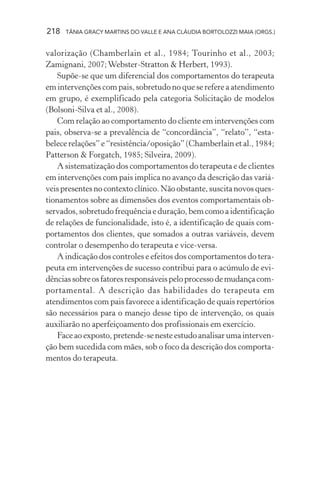 218   TÂNIA GRACY MARTINS DO VALLE E ANA CLÁUDIA BORTOLOZZI MAIA (ORGS.)


valorização (Chamberlain et al., 1984; Tourinho et al., 2003;
Zamignani, 2007; Webster-Stratton & Herbert, 1993).
   Supõe-se que um diferencial dos comportamentos do terapeuta
em intervenções com pais, sobretudo no que se refere a atendimento
em grupo, é exemplificado pela categoria Solicitação de modelos
(Bolsoni-Silva et al., 2008).
   Com relação ao comportamento do cliente em intervenções com
pais, observa-se a prevalência de “concordância”, “relato”, “esta-
belece relações” e “resistência/oposição” (Chamberlain et al., 1984;
Patterson & Forgatch, 1985; Silveira, 2009).
   A sistematização dos comportamentos do terapeuta e de clientes
em intervenções com pais implica no avanço da descrição das variá-
veis presentes no contexto clínico. Não obstante, suscita novos ques-
tionamentos sobre as dimensões dos eventos comportamentais ob-
servados, sobretudo frequência e duração, bem como a identificação
de relações de funcionalidade, isto é, a identificação de quais com-
portamentos dos clientes, que somados a outras variáveis, devem
controlar o desempenho do terapeuta e vice-versa.
   A indicação dos controles e efeitos dos comportamentos do tera-
peuta em intervenções de sucesso contribui para o acúmulo de evi-
dências sobre os fatores responsáveis pelo processo de mudança com-
portamental. A descrição das habilidades do terapeuta em
atendimentos com pais favorece a identificação de quais repertórios
são necessários para o manejo desse tipo de intervenção, os quais
auxiliarão no aperfeiçoamento dos profissionais em exercício.
   Face ao exposto, pretende-se neste estudo analisar uma interven-
ção bem sucedida com mães, sob o foco da descrição dos comporta-
mentos do terapeuta.
 