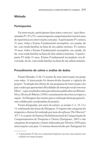 APRENDIZAGEM E COMPORTAMENTO HUMANO              219

Método


Participantes

    Na intervenção, participaram duas mães e uma avó,4 aqui deno-
minadas P1, P2 e P3, e uma terapeuta comportamental com três anos
de experiência em intervenções com pais. A participante P1 contava
31 anos, tinha o Ensino Fundamental incompleto, era casada, do
lar, com renda familiar na faixa de um salário mínimo. P2 contava
39 anos, tinha o Ensino Fundamental incompleto, era casada, do
lar, com renda familiar na faixa de dois salários mínimos. A partici-
pante P3 tinha 51 anos, Ensino Fundamental incompleto, era di-
vorciada, do lar, com renda familiar na faixa de um salário mínimo.


Procedimento de coleta e análise de dados

    Foram filmadas 13 de 14 sessões de uma intervenção em grupo
com mães. A intervenção foi desenvolvida durante a vigência do
projeto “Avaliação dos efeitos de um programa de intervenção com
pais e mães que apresentam dificuldades de interação social com seus
filhos”, cujos resultados estão parcialmente publicados em Bolsoni-
Silva, Silveira & Ribeiro (2008) e sucintamente descritos no tópico a
seguir. As filmagens das sessões para a realização desta pesquisa fo-
ram cedidas pela coordenadora do projeto.
    Foram designadas, por meio de sorteio, as sessões 5, 6, 10, 13 e
14, totalizando dez horas de filmagens. O registro das categorias do
terapeuta e clientes foi realizado por meio do software The Observer®
XT 7.0 e a partir do Sistema Multidimensional de Categorização de
Comportamentos do Terapeuta e Cliente (Zamignani, 2007) e das
categorias do terapeuta e cliente elaboradas por Silveira (2009) para
intervenções com pais. O sistema desenvolvido por Zamignani foi

  4 A participante P3 não era a responsável legal por sua neta, mas assumiu seus
    cuidados em tempo integral.
 