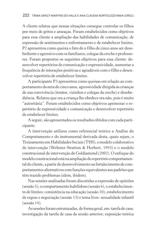 222   TÂNIA GRACY MARTINS DO VALLE E ANA CLÁUDIA BORTOLOZZI MAIA (ORGS.)


A cliente relatou que nessas situações consegue controlar os filhos
por meio de gritos e ameaças. Foram estabelecidos como objetivos
para essa cliente a ampliação das habilidades de comunicação, de
expressão de sentimentos e enfrentamento e de estabelecer limites.
P2 apresentou como queixa o fato de o filho de cinco anos ser deso-
bediente e agressivo com os familiares, colegas da creche e professo-
res. Foram propostos os seguintes objetivos para essa cliente: de-
senvolver repertórios de comunicação e expressividade, aumentar a
frequência de interações positivas e agradáveis com o filho e desen-
volver repertório de estabelecer limites.
    A participante P3 apresentou como queixas em relação ao com-
portamento da neta de cinco anos, agressividade dirigida às crianças
de sua convivência (irmãos, vizinhos e colegas da creche) e desobe-
diência. Relatou que ora a criança lhe obedece ora não, pois é muito
“autoritária”. Foram estabelecidos como objetivos aprimorar o re-
pertório de expressividade e comunicação e desenvolver repertório
de estabelecer limites.
    A seguir, são apresentados os resultados obtidos com cada parti-
cipante.
    A intervenção utilizou como referencial teórico a Análise do
Comportamento e do instrumental derivada desta, quais sejam, o
Treinamento em Habilidades Sociais (THS), o modelo colaborativo
de intervenção (Webster-Stratton & Herbert, 1993) e o modelo
construcional de intervenção de Goldiamond (2002). O enfoque do
modelo construcional está na ampliação do repertório comportamen-
tal do cliente, a partir do desenvolvimento ou fortalecimento de com-
portamentos alternativos com funções equivalentes aos padrões que
têm trazido problemas (idem, ibidem).
    Nas sessões analisadas foram discutidas a expressão de opiniões
(sessão 5), o comportamento habilidoso (sessão 6), o estabelecimen-
to de limites: consistência na educação (sessão 10), estabelecimento
de regras e negociação (sessão 13) e tema livre: sexualidade infantil
(sessão 14).
    As sessões foram estruturadas, de forma geral, em: tarefa de casa:
investigação da tarefa de casa da sessão anterior; exposição teórica
 