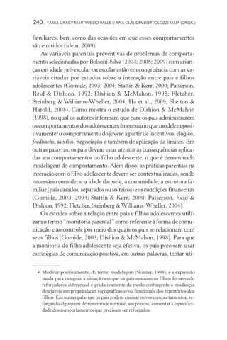 240   TÂNIA GRACY MARTINS DO VALLE E ANA CLÁUDIA BORTOLOZZI MAIA (ORGS.)


familiares, bem como das ocasiões em que esses comportamentos
são emitidos (idem, 2009).
    As variáveis parentais preventivas de problemas de comporta-
mento selecionadas por Bolsoni-Silva (2003; 2008; 2009) com crian-
ças em idade pré-escolar ou escolar estão em congruência com as va-
riáveis citadas por estudos sobre a interação entre pais e filhos
adolescentes (Gomide, 2003; 2004; Stattin & Kerr, 2000; Patterson,
Reid & Dishion, 1992; Dishion & McMahon, 1998; Fletcher,
Steinberg & Williams-Wheller, 2004; Ha et al., 2009; Shelton &
Harold, 2008). Como mostra o estudo de Dishion & McMahon
(1998), no qual os autores informam que para os pais administrarem
os comportamentos dos adolescentes é necessário que modelem posi-
tivamente4 o comportamento do jovem a partir de incentivos, elogios,
feedbacks, auxílio, negociação e também de aplicação de limites. Em
outras palavras, os pais devem estar atentos às consequências aplica-
das aos comportamentos do filho adolescente, o que é denominado
modelagem do comportamento. Além disso, as práticas parentais na
interação com o filho adolescente devem ser contextualizadas, sendo
necessário considerar a idade daquele, a comunidade, a estrutura fa-
miliar (pais casados, separados ou solteiros) e as condições financeiras
(Gomide, 2003; 2004; Stattin & Kerr, 2000; Patterson, Reid &
Dishion, 1992; Fletcher, Steinberg & Williams-Wheller, 2004).
    Os estudos sobre a relação entre pais e filhos adolescentes utili-
zam o termo “monitoria parental” como referente à forma de comu-
nicação e ao controle por meio dos quais os pais se relacionam com
seus filhos (Gomide, 2003; Dishion & McMahon, 1998). Para que
a monitoria do filho adolescente seja efetiva, os pais precisam usar
estratégias de comunicação positiva, em outras palavras, tentar uti-


  4 Modelar positivamente, do termo modelagem (Skinner, 1998), é a expressão
    usada para designar a situação em que os pais ensinam os filhos fornecendo
    reforçadores diferencial e gradativamente de modo contingente a mudanças
    desejáveis em propriedades topográficas e/ou funcionais dos repertórios dos
    filhos. Em outras palavras, os pais podem ensinar novos comportamentos, re-
    forçando alguns em detrimento de outros e, aos poucos, aumentar a especifici-
    dade dos comportamentos que precisam ser reforçados.
 