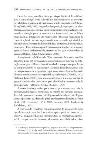 242   TÂNIA GRACY MARTINS DO VALLE E ANA CLÁUDIA BORTOLOZZI MAIA (ORGS.)


    Desta forma, o procedimento sugerido por Stattin & Kerr (idem)
para a comunicação entre pais e filhos adolescentes vai ao encontro
da habilidade social educativa de comunicação, sugerida por Bolsoni-
Silva (2003; 2008; 2009). Segundo tal sugestão, há a proposta de iden-
tificação das ocasiões em que os pais conversam com seus filhos cha-
mando a atenção para os assuntos e a forma com que os filhos
respondem às interações. As reações dos filhos nos momentos de
comunicação são um modo para verificar se eles estão agindo de for-
ma habilidosa, mostrando disponibilidade e interesse. Por outro lado,
quando os filhos estão com problemas na comunicação com seus pais,
agem de forma desinteressada, afastam-se dos pais e/ou mudam de
assunto (Bolsoni-Silva & Marturano, 2006).
    A reação não habilidosa do filho, como não falar nada ou falar
gritando, pode ser consequência da comunicação punitiva na inte-
ração entre pais e filhos e é considerada de risco para os problemas
de comportamento no adolescente, já que ele deixa de conversar com
os pais por receio de ser punido, o que aumenta as chances de envol-
vimento em situações de risco por falta de orientação (Gomide, 2003;
Stattin & Kerr, 2000). Esse adolescente pode vir a se aproximar de
grupos considerados desviantes, pois eles funcionam como rede de
apoio para ele (Patterson, Reid & Dishion, 1992).
    A comunicação punitiva pode ocorrer por ameaças verbais de
punição, humilhações, hostilidade ou mesmo por intrusão parental.
Esta é denominada controle psicológico do filho, abuso psicológico,
coerção parental, ou, de modo geral, prática parental negativa (Pettit
et al., 2001; Gomide, 1998; 2003; Sidman, 2001; Dishion &
McMahon, 1998).
    A restrição do repertório comportamental do adolescente nesse
tipo de interação punitiva é incentivada pelas práticas parentais co-
ercitivas, as quais reduzem a probabilidade de reforçamento positi-
vo6 do comportamento do jovem, diminuem a variabilidade e enfra-


  6 A definição de reforçamento positivo, segundo a análise do comportamento
    (Skinner, 1998), é relacional, pois envolve um conjunto de comportamentos,
    denominados operantes, que se mantêm por suas consequências. Estas aumen-
 