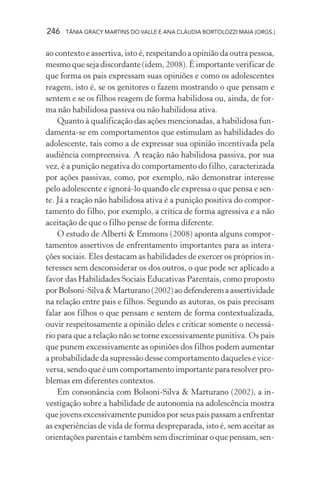 246   TÂNIA GRACY MARTINS DO VALLE E ANA CLÁUDIA BORTOLOZZI MAIA (ORGS.)


ao contexto e assertiva, isto é, respeitando a opinião da outra pessoa,
mesmo que seja discordante (idem, 2008). É importante verificar de
que forma os pais expressam suas opiniões e como os adolescentes
reagem, isto é, se os genitores o fazem mostrando o que pensam e
sentem e se os filhos reagem de forma habilidosa ou, ainda, de for-
ma não habilidosa passiva ou não habilidosa ativa.
    Quanto à qualificação das ações mencionadas, a habilidosa fun-
damenta-se em comportamentos que estimulam as habilidades do
adolescente, tais como a de expressar sua opinião incentivada pela
audiência compreensiva. A reação não habilidosa passiva, por sua
vez, é a punição negativa do comportamento do filho, caracterizada
por ações passivas, como, por exemplo, não demonstrar interesse
pelo adolescente e ignorá-lo quando ele expressa o que pensa e sen-
te. Já a reação não habilidosa ativa é a punição positiva do compor-
tamento do filho, por exemplo, a crítica de forma agressiva e a não
aceitação de que o filho pense de forma diferente.
    O estudo de Alberti & Emmons (2008) aponta alguns compor-
tamentos assertivos de enfrentamento importantes para as intera-
ções sociais. Eles destacam as habilidades de exercer os próprios in-
teresses sem desconsiderar os dos outros, o que pode ser aplicado a
favor das Habilidades Sociais Educativas Parentais, como proposto
por Bolsoni-Silva & Marturano (2002) ao defenderem a assertividade
na relação entre pais e filhos. Segundo as autoras, os pais precisam
falar aos filhos o que pensam e sentem de forma contextualizada,
ouvir respeitosamente a opinião deles e criticar somente o necessá-
rio para que a relação não se torne excessivamente punitiva. Os pais
que punem excessivamente as opiniões dos filhos podem aumentar
a probabilidade da supressão desse comportamento daqueles e vice-
versa, sendo que é um comportamento importante para resolver pro-
blemas em diferentes contextos.
    Em consonância com Bolsoni-Silva & Marturano (2002), a in-
vestigação sobre a habilidade de autonomia na adolescência mostra
que jovens excessivamente punidos por seus pais passam a enfrentar
as experiências de vida de forma despreparada, isto é, sem aceitar as
orientações parentais e também sem discriminar o que pensam, sen-
 