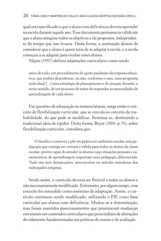 24    TÂNIA GRACY MARTINS DO VALLE E ANA CLÁUDIA BORTOLOZZI MAIA (ORGS.)


qual era especificado o que o aluno com deficiência deveria aprender
na escola durante aquele ano. Esse documento permanecia válido até
que o aluno atingisse todos os objetivos a ele propostos, independen-
te do tempo que isso levaria. Desta forma, a instituição deixou de
considerar que o aluno é quem teria de se adaptar à escola, e a escola
começou a se adaptar para receber esses alunos.
    Majón (1997) definiu adaptações curriculares como sendo

     antes de tudo, um procedimento de ajuste paulatino da resposta educa-
     tiva, que poderá desembocar, ou não, conforme o caso, num programa
     individual [...] uma estratégia de planejamento e de atuação docente, e
     nesse sentido, de um processo de tratar de responder às necessidades de
     aprendizagem de cada aluno.


    Por questões de adequação às nomenclaturas, surge então o con-
ceito de flexibilização curricular, que se vincula ao conceito de ma-
leabilidade, do que pode se modificar, flexionar-se, destituindo a
tradicional ideia de rigidez. Desta forma, Beyer (2006, p.76), sobre
flexibilização curricular, considera que:

         O desafio é construir e pôr em prática no ambiente escolar uma pe-
     dagogia que consiga ser comum e válida para todos os alunos da classe
     escolar, porém capaz de atender os alunos cujas situações pessoais e ca-
     racterísticas de aprendizagem requeiram uma pedagogia diferenciada.
     Tudo isto sem demarcações, preconceitos ou atitudes nutridoras dos
     indesejados estigmas.


    Sendo assim, o currículo deveria ser flexível a todos os alunos e
não necessariamente modificado. Entretanto, por algum tempo, esse
conceito foi entendido como sinônimo de adaptação. Assim, o cur-
rículo continuou sendo modificado, utilizando o PIE como base
curricular aos alunos com deficiência. Mudou-se a denominação,
mas foram mantidos posicionamentos que priorizavam mudanças
estruturais em conteúdos curriculares que prescindiam de alterações
devidamente fundamentadas em práticas de ensino e de avaliação.
 
