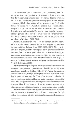 APRENDIZAGEM E COMPORTAMENTO HUMANO            249

    Em consonância com Bolsoni-Silva (2008), Gomide (2004) afir-
ma que os pais, quando estabelecem acordos e não cumprem, po-
dem dar margem à aprendizagem de problemas de comportamen-
tos. Os filhos, nesses casos, podem não se engajar em suas atividades
e responsabilidades, inventar mentiras e apresentar reações desafia-
doras e opositoras. Há oportunidades também para o surgimento de
comportamentos reativos, como os sentimentos de raiva, tristeza e
decepção em relação aos pais. Estes agem como modelo de compor-
tamento para os filhos e quando envolvidos em comportamentos
desviantes,10 podem influenciar seus filhos a ter comportamentos
semelhantes (Marinho, 2001; 2003).
    A categoria estabelecimento de limites também envolve o com-
portamento dos pais na identificação de seus próprios erros na rela-
ção com os filhos (Bolsoni-Silva, 2003; 2008; 2009). Nas relações
humanas em geral, admitir erros e pedir desculpas não são compor-
tamentos fáceis de serem praticados, pois provocam diminuição,
mesmo que momentânea, da autoestima. São, por isso, considera-
dos como uma habilidade social de enfrentamento com a qual se
permite diminuir ressentimentos e superar as divergências (Del
Prette & Del Prette, 2001).
    A habilidade dos pais de pedir desculpas é considerada essencial
na aprendizagem desse comportamento do filho e é realizada por
modelação e modelagem (Bolsoni-Silva, 2003). Apesar da importân-
cia dessa habilidade, Silva (2000) diagnosticou que os pais têm receio
de admitir seus erros diante dos filhos e de ensiná-los a pedir descul-
pas, de modo que acabam utilizando meios punitivos. Os pais têm
receio de que ao pedirem desculpas estejam se desvalorizando em re-
lação aos filhos. É certo que tal afirmativa tem relação com regras
estabelecidas nas práticas culturais que passam de geração a geração.
    A habilidade social educativa parental de entendimento do casal
também é essencial para estabelecer limites consistentes. Os pais
podem concordar ou não com as convicções que consideram essen-

 10 Os comportamentos desviantes são aqueles que podem trazer prejuízos de or-
    dem social para o indivíduo e para as pessoas que convivem com ele.
 