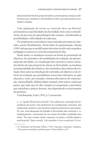 APRENDIZAGEM E COMPORTAMENTO HUMANO            27

   educacional não há dois grupos de alunos, porém apenas crianças e ado-
   lescentes que compõem a comunidade escolar e que apresentam neces-
   sidades variadas.

    Uma adaptação de acesso ao currículo deve ser flexível,
priorizando as especificidades da diversidade, bem como o entendi-
mento do processo de aprendizagem das crianças, considerando as
possibilidades e dificuldades de cada uma.
    Os componentes curriculares e seus conteúdos precisam ser man-
tidos, porém flexibilizados. Nesta linha de argumentação, Zanata
(2004) advoga que as modificações deveriam incidir mais na prática
pedagógica e menos no currículo propriamente dito.
    Sendo assim, as mudanças ocorrem na forma de priorização de
objetivos, de conteúdos e de modalidades de avaliação, de apresen-
tação das atividades, na visualização dos conceitos a serem ensina-
dos dentro de uma proposta de educar na diversidade, na mudança
na temporalidade dos objetivos, dos conteúdos e dos critérios de ava-
liação, bem como na introdução de conteúdos, de objetivos e de cri-
térios de avaliação que possibilitem acrescentar elementos na ação
educativa, como, por exemplo, sistemas alternativos de comunica-
ção, sistema Braille, alfabeto dígito-manual, entre outros, sendo que
parece que tudo que foi dito compete às proposições curriculares
que subsidiam a prática docente, não dependendo exclusivamente
do professor.
    Corroborando, Leite (1999, p.7) acrescenta:

   [...] a “gestão flexível do currículo” tem subjacente o princípio da im-
   portância da escola e dos professores na configuração curricular, não
   implicando, portanto, uma estrutura organizacional única e pressupon-
   do, sim, uma adequação do trabalho à diversidade dos contextos e, si-
   multaneamente, a promoção de um ensino de melhor qualidade para
   todos5. Por esta e outras razões, expressei, na altura, a minha adesão a
   esta forma de “fazer a escola” e de conceber e viver o currículo. E é evi-

  5 In: Ministério da Educação (Março, 1998). Educação, integração, cidadania.
    Documento orientador às políticas para o Ensino Básico, p.19.
 