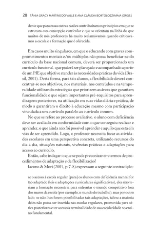 28    TÂNIA GRACY MARTINS DO VALLE E ANA CLÁUDIA BORTOLOZZI MAIA (ORGS.)


     dente que para essas outras razões contribuíram os princípios em que se
     estrutura esta concepção curricular e que se orientam na linha do que
     muitos de nós professores há muito reclamávamos quando criticáva-
     mos a escola e a formação que é oferecida.

     Em casos muito singulares, em que o educando com graves com-
prometimentos mentais e/ou múltiplos não possa beneficiar-se do
currículo da base nacional comum, deverá ser proporcionado um
currículo funcional, que poderá ser planejado e acompanhado a partir
de um PIE que objetive atender às necessidades práticas da vida (Bra-
sil, 2001). Desta forma, para tais alunos, a flexibilidade deverá con-
centrar-se nos objetivos, nos materiais, nos conteúdos e na tempo-
ralidade utilizando estratégias que priorizem as áreas que garantam
funcionalidade e que sejam importantes pré-requisitos para apren-
dizagens posteriores, na utilização em suas vidas diária e prática, de
modo a garantirem o direito à educação mesmo com participação
vinculada a um currículo paralelo ao currículo comum.
     No que se refere ao processo avaliativo, o aluno com deficiência
deve ser avaliado em conformidade com o que conseguiu realizar e
aprender, o que ainda não foi possível aprender e aquilo que está em
vias de ser aprendido. Logo, o professor necessita focar as ativida-
des escolares em uma perspectiva concreta, utilizando recursos do
dia a dia, situações naturais, vivências práticas e adaptações para
acesso ao currículo.
     Então, cabe indagar: o que se pode preconizar em termos de pro-
cedimentos de adaptação e de flexibilização?
     Iacono & Mori (2001, p.7-8) expressam a seguinte contradição:

     se o acesso à escola regular [para] os alunos com deficiência mental for
     tão adaptado (leis e adaptações curriculares significativas), eles não te-
     riam a formação necessária para enfrentar o mundo competitivo fora
     dos muros da escola (por exemplo, o mundo do trabalho), mas por outro
     lado, se não lhes forem possibilitadas tais adaptações, talvez a maioria
     deles não possa ser inserida nas escolas regulares, promovida para sé-
     ries posteriores e ter acesso a terminalidade de sua escolaridade no ensi-
     no fundamental.
 