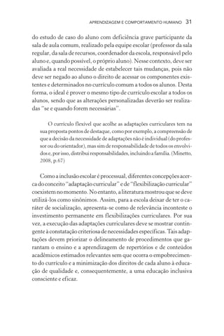 APRENDIZAGEM E COMPORTAMENTO HUMANO             31

do estudo de caso do aluno com deficiência grave participante da
sala de aula comum, realizado pela equipe escolar (professor da sala
regular, da sala de recursos, coordenador da escola, responsável pelo
aluno e, quando possível, o próprio aluno). Nesse contexto, deve ser
avaliada a real necessidade de estabelecer tais mudanças, pois não
deve ser negado ao aluno o direito de acessar os componentes exis-
tentes e determinados no currículo comum a todos os alunos. Desta
forma, o ideal é prover o mesmo tipo de currículo escolar a todos os
alunos, sendo que as alterações personalizadas deverão ser realiza-
das “se e quando forem necessárias”.

       O currículo flexível que acolhe as adaptações curriculares tem na
   sua proposta pontos de destaque, como por exemplo, a compreensão de
   que a decisão da necessidade de adaptações não é individual (do profes-
   sor ou do orientador), mas sim de responsabilidade de todos os envolvi-
   dos e, por isso, distribui responsabilidades, incluindo a família. (Minetto,
   2008, p.67)

    Como a inclusão escolar é processual, diferentes concepções acer-
ca do conceito “adaptação curricular” e de “flexibilização curricular”
coexistem no momento. No entanto, a literatura mostrou que se deve
utilizá-los como sinônimos. Assim, para a escola deixar de ter o ca-
ráter de socialização, apresenta-se como de relevância inconteste o
investimento permanente em flexibilizações curriculares. Por sua
vez, a execução das adaptações curriculares deve se mostrar contin-
gente à constatação criteriosa de necessidades específicas. Tais adap-
tações devem priorizar o delineamento de procedimentos que ga-
rantam o ensino e a aprendizagem de repertórios e de conteúdos
acadêmicos estimados relevantes sem que ocorra o empobrecimen-
to do currículo e a minimização dos direitos de cada aluno à educa-
ção de qualidade e, consequentemente, a uma educação inclusiva
consciente e eficaz.
 