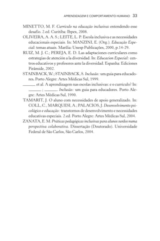 APRENDIZAGEM E COMPORTAMENTO HUMANO         33

MINETTO, M. F. Currículo na educação inclusiva: entendendo esse
  desafio. 2.ed. Curitiba: Ibpex, 2008.
OLIVEIRA, A. A. S.; LEITE, L. P. Escola inclusiva e as necessidades
  educacionais especiais. In: MANZINI, E. (Org.). Educação Espe-
  cial: temas atuais. Marília: Unesp Publicações, 2000, p.14-29.
RUIZ, M. J. C.; PEREJA, E. D. Las adaptaciones curriculares como
  estrategias de atención a la diversidad. In: Educacion Especial: cen-
  tros educativos y profesores ante la diversidad. Espanha: Ediciones
  Pirâmide, 2002.
STAINBACK, W.; STAINBACK, S. Inclusão: um guia para educado-
  res. Porto Alegre: Artes Médicas Sul, 1999.
        et al. A aprendizagem nas escolas inclusivas: e o currículo? In:
            ;        . Inclusão: um guia para educadores. Porto Ale-
  gre: Artes Médicas Sul, 1990.
TAMARIT, J. O aluno com necessidades de apoio generalizado. In:
  COLL, C., MARQUESI, A.; PALACIOS, J. Desenvolvimento psi-
  cológico e educação: transtornos de desenvolvimento e necessidades
  educativas especiais. 2.ed. Porto Alegre: Artes Médicas Sul, 2004.
ZANATA, E. M. Práticas pedagógicas inclusivas para alunos surdos numa
  perspectiva colaborativa. Dissertação (Doutorado). Universidade
  Federal de São Carlos, São Carlos, 2004.
 