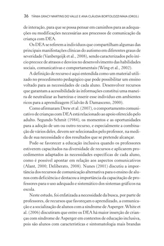 36   TÂNIA GRACY MARTINS DO VALLE E ANA CLÁUDIA BORTOLOZZI MAIA (ORGS.)


de interação, para que se possa pensar em caminhos para as adequa-
ções ou modificações necessárias aos processos de comunicação da
criança com DEA.
     Os DEA se referem a indivíduos que compartilham algumas das
principais manifestações clínicas do autismo em diferentes graus de
severidade (Vanbergeijk et al., 2008), sendo caracterizados pelo iní-
cio precoce de atrasos e desvios no desenvolvimento das habilidades
sociais, comunicativas e comportamentais (Wing et al., 2002).
     A definição de recurso é aqui entendida como um material utili-
zado no procedimento pedagógico que pode possibilitar um ensino
voltado para as necessidades de cada aluno. Desenvolver recursos
que garantam a acessibilidade às informações constitui uma manei-
ra de neutralizar as barreiras e inserir esse indivíduo em ambientes
ricos para a aprendizagem (Galvão & Damasceno, 2000).
     Como afirmaram Drew et al. (2007), o comportamento comuni-
cativo de crianças com DEA está relacionado ao apoio oferecido pelo
adulto. Segundo Schmit (1984), os momentos e as oportunidades
para a adoção de um ou outro recurso, e especialmente a combina-
ção de vários deles, devem ser selecionados pelo professor, na medi-
da de sua necessidade e dos resultados que se pretende alcançar.
     Pode-se favorecer a educação inclusiva quando os professores
estiverem capacitados na diversidade de recursos e aplicarem pro-
cedimentos adaptados às necessidades específicas de cada aluno,
como é possível apontar em relação aos aspectos comunicativos
(Alant, 2000; Deliberato, 2008). Nunes (2001) discutiu a impor-
tância dos recursos de comunicação alternativa para o ensino de alu-
nos com deficiência e destacou a importância da capacitação de pro-
fessores para o uso adequado e sistemático dos sistemas gráficos na
escola.
     Neste estudo, foi enfatizada a necessidade da busca, por parte de
professores, de recursos que favoreçam o aprendizado, a comunica-
ção e a socialização de alunos com a síndrome de Asperger. White et
al. (2006) discutiram que entre os DEA há maior inserção de crian-
ças com síndrome de Asperger em contextos de educação inclusiva,
pois são alunos com características e sintomatologia mais brandas
 