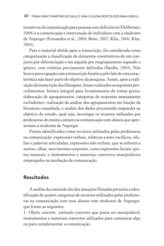 40   TÂNIA GRACY MARTINS DO VALLE E ANA CLÁUDIA BORTOLOZZI MAIA (ORGS.)


ternativos de comunicação para pessoas com deficiência (Deliberato;
2008) e a comunicação e intervenção de indivíduos com a síndrome
de Asperger (Fernandes et al., 2008; Brito, 2007; Klin, 2006; Klin,
2003).
    Para o material obtido após a transcrição, foi considerada como
categorização a classificação de elementos constitutivos de um con-
junto por diferenciação e em seguida por reagrupamento segundo o
gênero, com critérios previamente definidos (Bardin, 2004). Não
houve preocupação com a transcrição fonética pelo fato de esta carac-
terística não fazer parte do objetivo da pesquisa. Assim, após a reali-
zação da transcrição das filmagens, foram realizados os seguintes pro-
cedimentos: leitura integral para levantamento de temas gerais;
elaboração de agrupamentos, categorias de respostas mutuamente
excludentes; realização da análise dos agrupamentos em função da
literatura consultada; e análise dos dados procurando responder ao
objetivo do estudo, qual seja, investigar os recursos utilizados por
professoras de ensino comum na comunicação com alunos que apre-
sentam a síndrome de Asperger.
    Foram identificados como recursos utilizados pelas professoras
na comunicação: expressões verbais, relativas a sons vocálicos, síla-
bas e palavras articuladas; expressões não verbais, que se referem a
sorriso, olhar, movimentos corporais, como expressões faciais, ges-
tos manuais; e instrumentos e materiais concretos manipuláveis
empregados na mediação da comunicação.


Resultados

    A análise do conteúdo das dez situações filmadas permitiu a iden-
tificação de quatro categorias de recursos utilizados pelas professo-
ras na comunicação com seus alunos com síndrome de Asperger,
que foram as seguintes:
1- Objeto concreto: estímulo concreto que possa ser manipulável;
instrumentos e materiais concretos utilizados para comunicar algo
ou para complementar a comunicação.
 